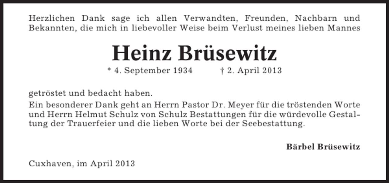 <p>Herzlichen Dank sage ich allen Verwandten, Freunden, Nachbarn und<br />Bekannten, die mich in liebevoller Weise beim Verlust meines lieben Mannes</p><p>Heinz Brüsewitz<br />* 4. September 1934</p><p>† 2. April 2013</p><p>getröstet und bedacht haben.<br />Ein besonderer Dank geht an Herrn Pastor Dr. Meyer für die tröstenden Worte<br />und Herrn Helmut Schulz von Schulz Bestattungen für die würdevolle Gestaltung der Trauerfeier und die lieben Worte bei der Seebestattung.<br />Bärbel Brüsewitz<br />Cuxhaven, im April 2013</p>