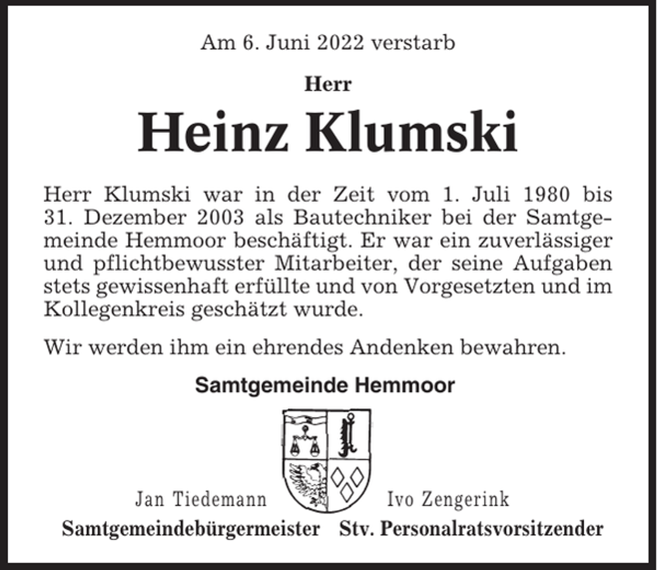 <p>Am 6. Juni 2022 verstarb<br />Herr</p><p>Heinz Klumski<br />Herr Klumski war in der Zeit vom 1. Juli 1980 bis<br />31. Dezember 2003 als Bautechniker bei der Samtgemeinde Hemmoor beschäftigt. Er war ein zuverlässiger<br />und pflichtbewusster Mitarbeiter, der seine Aufgaben<br />stets gewissenhaft erfüllte und von Vorgesetzten und im<br />Kollegenkreis geschätzt wurde.<br />Wir werden ihm ein ehrendes Andenken bewahren.<br />Samtgemeinde Hemmoor</p><p>Jan Tiedemann<br />Ivo Zengerink<br />Samtgemeindebürgermeister Stv. Personalratsvorsitzender</p>