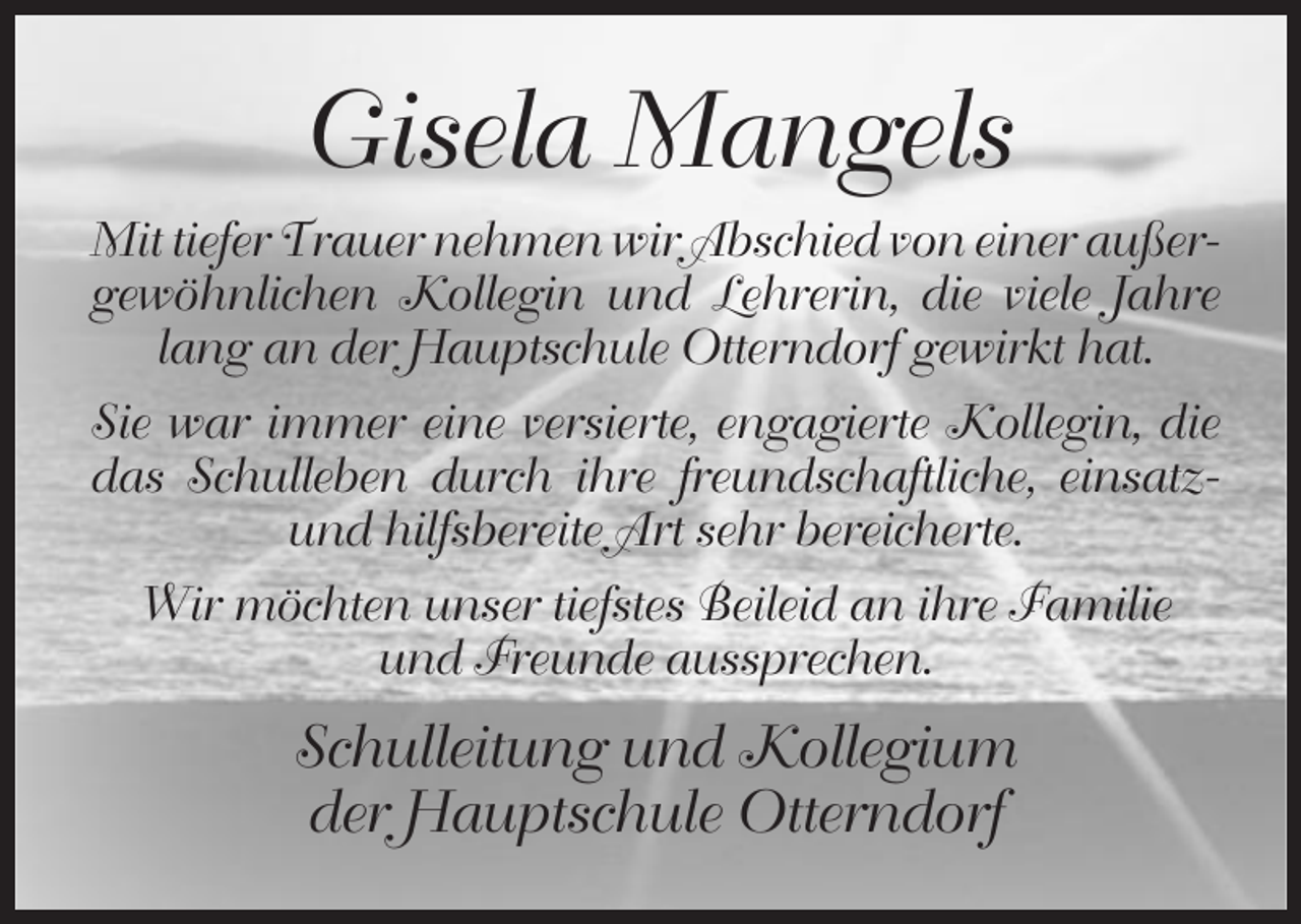 <p>Gisela Mangels<br />Mit tiefer Trauer nehmen wir Abschied von einer außergewöhnlichen Kollegin und Lehrerin, die viele Jahre<br />lang an der Hauptschule Otterndorf gewirkt hat.<br />Sie war immer eine versierte, engagierte Kollegin, die<br />das Schulleben durch ihre freundschaftliche, einsatzund hilfsbereite Art sehr bereicherte.<br />Wir möchten unser tiefstes Beileid an ihre Familie<br />und Freunde aussprechen.</p><p>Schulleitung und Kollegium<br />der Hauptschule Otterndorf</p>