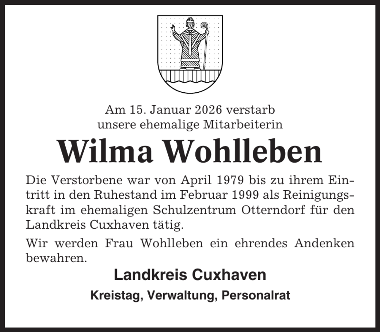 <p>Am 15. Januar 2026 verstarb<br />unsere ehemalige Mitarbeiterin</p><p>Wilma Wohlleben<br />Die Verstorbene war von April 1979 bis zu ihrem Eintritt in den Ruhestand im Februar 1999 als Reinigungskraft im ehemaligen Schulzentrum Otterndorf für den<br />Landkreis Cuxhaven tätig.<br />Wir werden Frau Wohlleben ein ehrendes Andenken<br />bewahren.</p><p>Landkreis Cuxhaven<br />Kreistag, Verwaltung, Personalrat</p>
