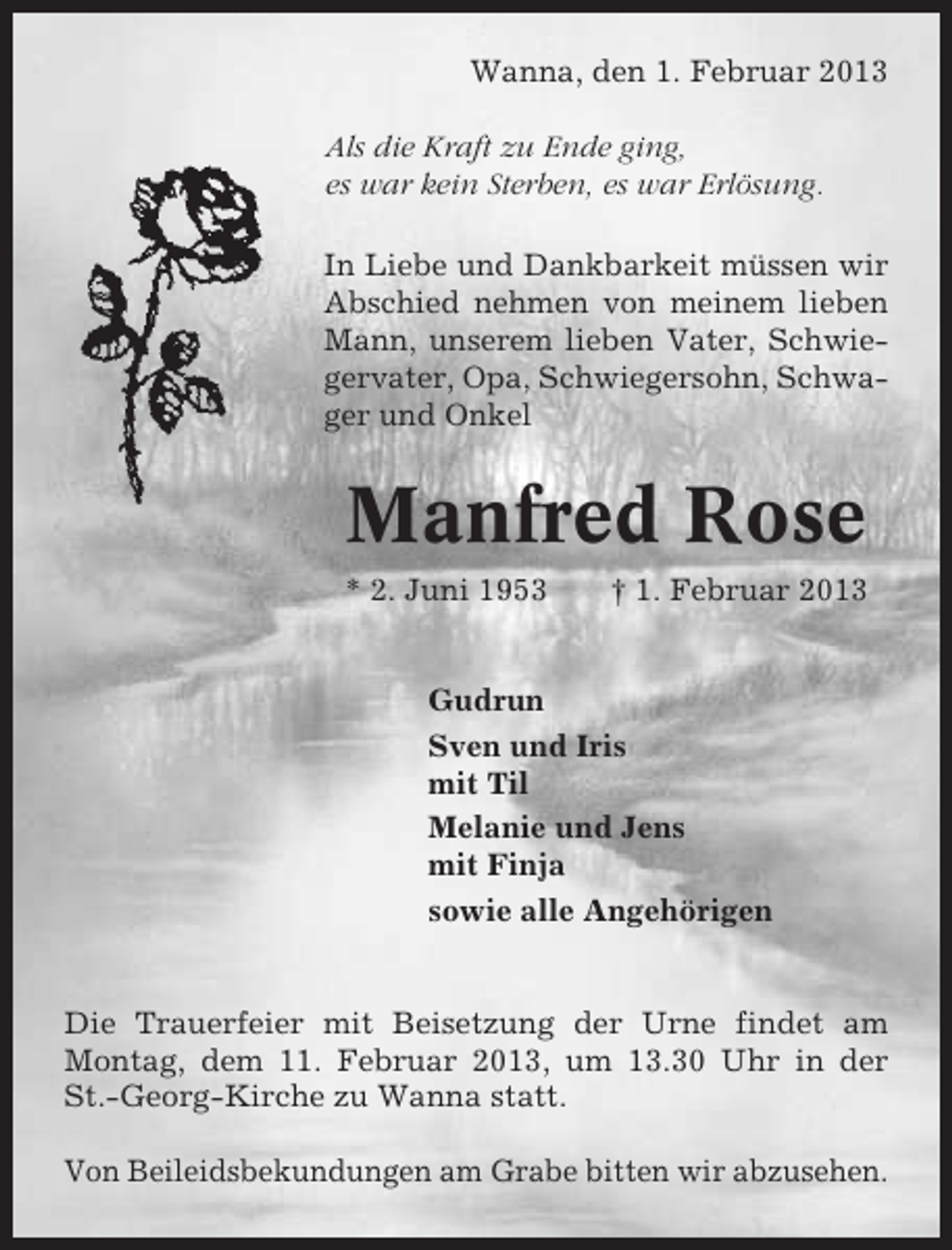 <p>Wanna, den 1. Februar 2013<br />Als die Kraft zu Ende ging,<br />es war kein Sterben, es war Erlösung.<br />In Liebe und Dankbarkeit müssen wir<br />Abschied nehmen von meinem lieben<br />Mann, unserem lieben Vater, Schwiegervater, Opa, Schwiegersohn, Schwager und Onkel</p><p>Manfred Rose<br />* 2. Juni 1953</p><p>† 1. Februar 2013</p><p>Gudrun<br />Sven und Iris<br />mit Til<br />Melanie und Jens<br />mit Finja<br />sowie alle Angehörigen</p><p>Die Trauerfeier mit Beisetzung der Urne findet am<br />Montag, dem 11. Februar 2013, um 13.30 Uhr in der<br />St.-Georg-Kirche zu Wanna statt.<br />Von Beileidsbekundungen am Grabe bitten wir abzusehen.</p>