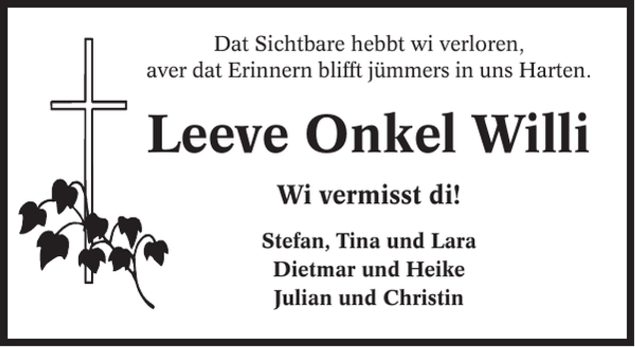 <p>Dat Sichtbare hebbt wi verloren,<br />aver dat Erinnern blifft jümmers in uns Harten.</p><p>Leeve Onkel Willi<br />Wi vermisst di!<br />Stefan, Tina und Lara<br />Dietmar und Heike<br />Julian und Christin</p>