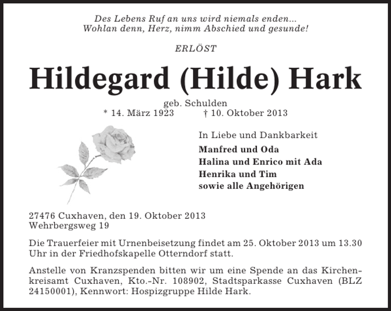 <p>Des Lebens Ruf an uns wird niemals enden...<br />Wohlan denn, Herz, nimm Abschied und gesunde!<br />ERLÖST</p><p>Hildegard (Hilde) Hark<br />geb. Schulden<br />* 14. März 1923<br />† 10. Oktober 2013<br />In Liebe und Dankbarkeit<br />Manfred und Oda<br />Halina und Enrico mit Ada<br />Henrika und Tim<br />sowie alle Angehörigen<br />27476 Cuxhaven, den 19. Oktober 2013<br />Wehrbergsweg 19<br />Die Trauerfeier mit Urnenbeisetzung findet am 25. Oktober 2013 um 13.30<br />Uhr in der Friedhofskapelle Otterndorf statt.<br />Anstelle von Kranzspenden bitten wir um eine Spende an das Kirchenkreisamt Cuxhaven, Kto.-Nr. 108902, Stadtsparkasse Cuxhaven (BLZ<br />24150001), Kennwort: Hospizgruppe Hilde Hark.</p>