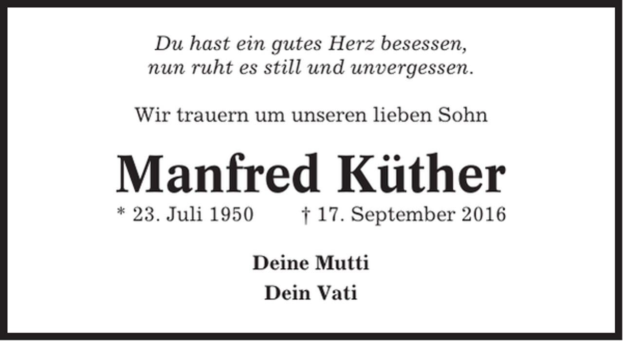 <p>Du hast ein gutes Herz besessen,<br />nun ruht es still und unvergessen.<br />Wir trauern um unseren lieben Sohn</p><p>Manfred Küther<br />* 23. Juli 1950</p><p>† 17. September 2016</p><p>Deine Mutti<br />Dein Vati</p>