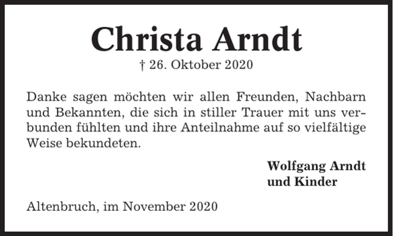 <p>Christa Arndt<br />† 26. Oktober 2020<br />Danke sagen möchten wir allen Freunden, Nachbarn<br />und Bekannten, die sich in stiller Trauer mit uns verbunden fühlten und ihre Anteilnahme auf so vielfältige<br />Weise bekundeten.<br />Wolfgang Arndt<br />und Kinder<br />Altenbruch, im November 2020</p>