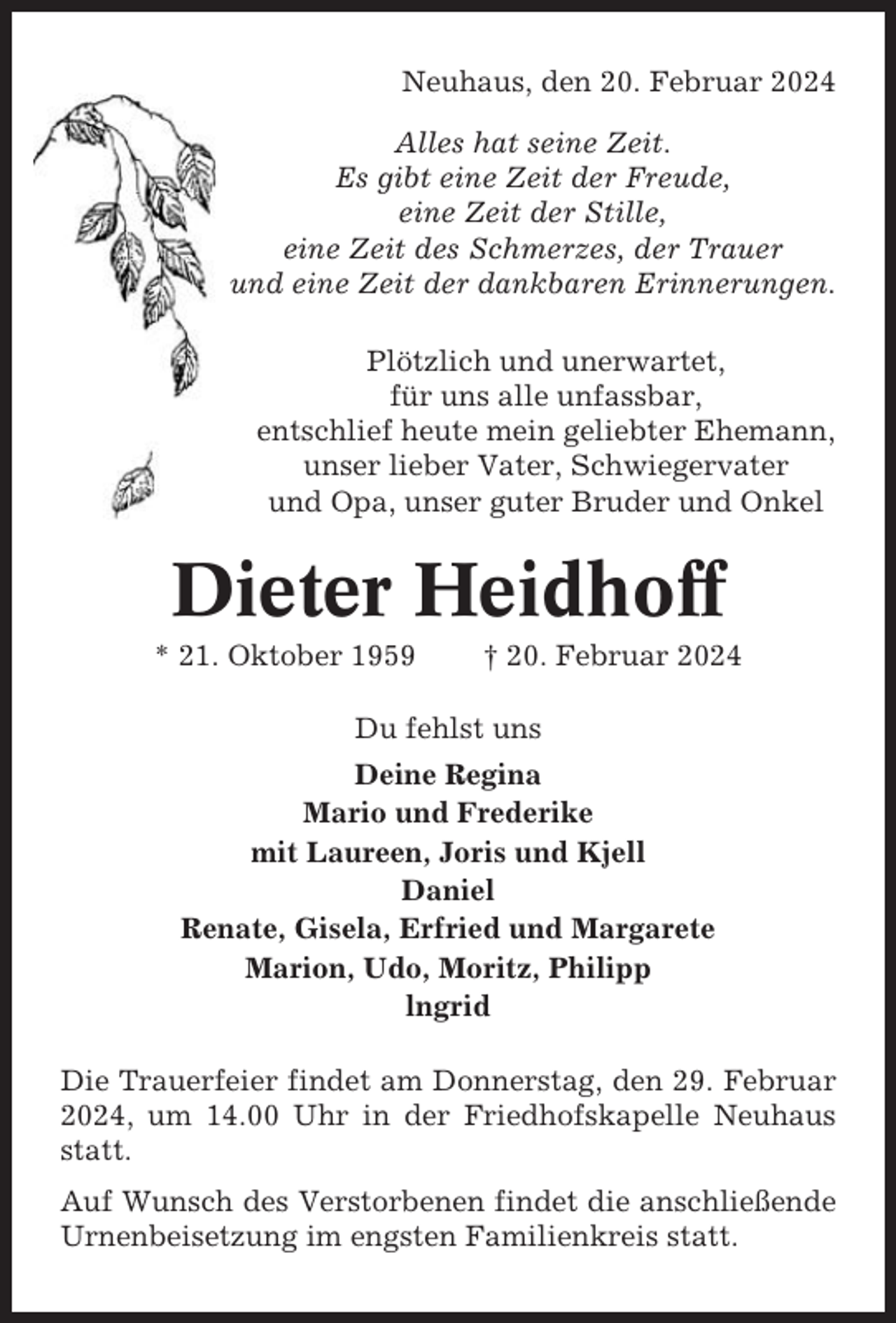 <p>Neuhaus, den 20. Februar 2024<br />Alles hat seine Zeit.<br />Es gibt eine Zeit der Freude,<br />eine Zeit der Stille,<br />eine Zeit des Schmerzes, der Trauer<br />und eine Zeit der dankbaren Erinnerungen.<br />Plötzlich und unerwartet,<br />für uns alle unfassbar,<br />entschlief heute mein geliebter Ehemann,<br />unser lieber Vater, Schwiegervater<br />und Opa, unser guter Bruder und Onkel</p><p>Dieter Heidhoff<br />* 21. Oktober 1959</p><p>† 20. Februar 2024</p><p>Du fehlst uns<br />Deine Regina<br />Mario und Frederike<br />mit Laureen, Joris und Kjell<br />Daniel<br />Renate, Gisela, Erfried und Margarete<br />Marion, Udo, Moritz, Philipp<br />lngrid<br />Die Trauerfeier findet am Donnerstag, den 29. Februar<br />2024, um 14.00 Uhr in der Friedhofskapelle Neuhaus<br />statt.<br />Auf Wunsch des Verstorbenen findet die anschließende<br />Urnenbeisetzung im engsten Familienkreis statt.</p>