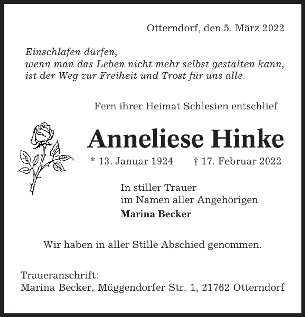 <p>Otterndorf, den 5. März 2022<br />Einschlafen dürfen,<br />wenn man das Leben nicht mehr selbst gestalten kann,<br />ist der Weg zur Freiheit und Trost für uns alle.<br />Fern ihrer Heimat Schlesien entschlief</p><p>Anneliese Hinke<br />* 13. Januar 1924</p><p>† 17. Februar 2022</p><p>In stiller Trauer<br />im Namen aller Angehörigen<br />Marina Becker<br />Wir haben in aller Stille Abschied genommen.<br />Traueranschrift:<br />Marina Becker, Müggendorfer Str. 1, 21762 Otterndorf</p>