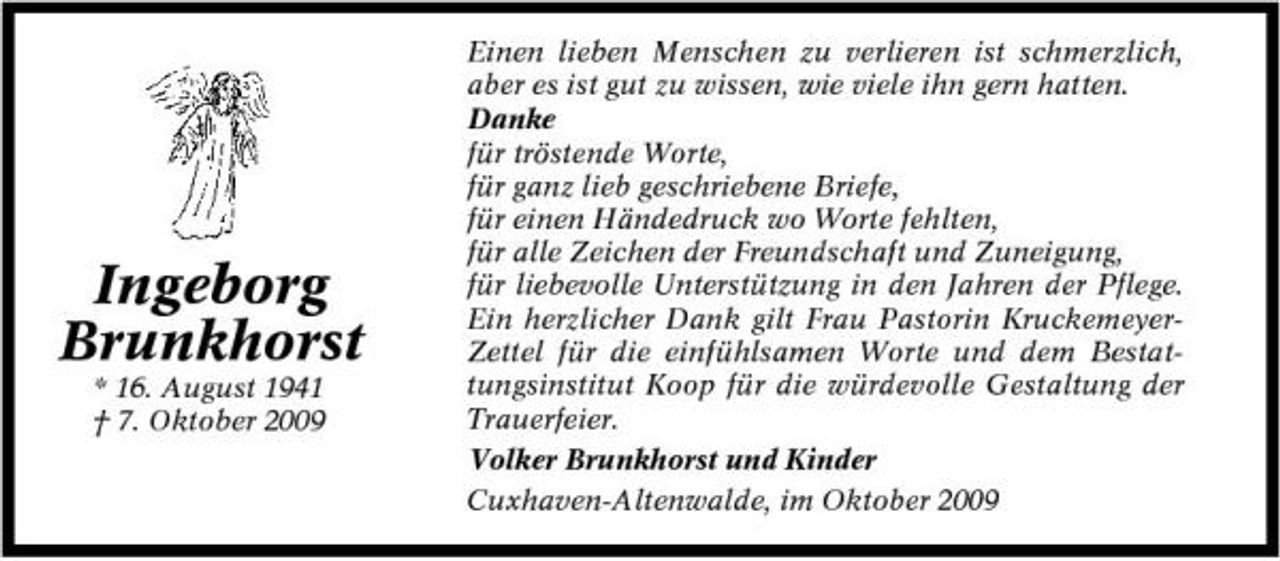 <p>Ingeborg Brunkhorst<br />* 16. August 1941 † 7. Oktober 2009</p><p>Einen lieben Menschen zu verlieren ist schmerzlich, aber es ist gut zu wissen, wie viele ihn gern hatten. Danke für tröstende Worte, für ganz lieb geschriebene Briefe, für einen Händedruck wo Worte fehlten, für alle Zeichen der Freundschaft und Zuneigung, für liebevolle Unterstützung in den Jahren der Pflege. Ein herzlicher Dank gilt Frau Pastorin KruckemeyerZettel für die einfühlsamen Worte und dem Bestattungsinstitut Koop für die würdevolle Gestaltung der Trauerfeier. Volker Brunkhorst und Kinder Cuxhaven-Altenwalde, im Oktober 2009</p>