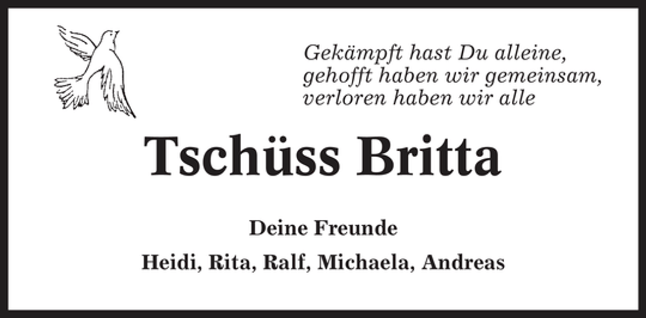 <p>Gekämpft hast Du alleine, gehofft haben wir gemeinsam, verloren haben wir alle</p><p>Tschüss Britta<br />Deine Freunde Heidi, Rita, Ralf, Michaela, Andreas</p>