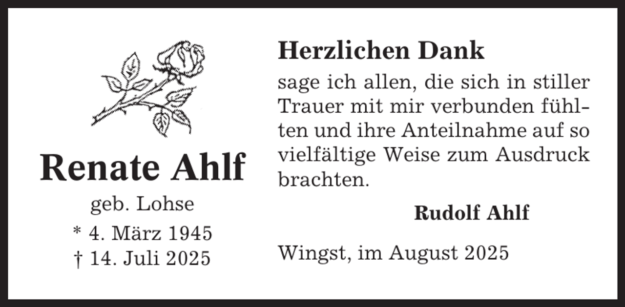 <p>Herzlichen Dank</p><p>Renate Ahlf<br />geb. Lohse<br />* 4. März 1945<br />† 14. Juli 2025</p><p>sage ich allen, die sich in stiller<br />Trauer mit mir verbunden fühlten und ihre Anteilnahme auf so<br />vielfältige Weise zum Ausdruck<br />brachten.<br />Rudolf Ahlf<br />Wingst, im August 2025</p>