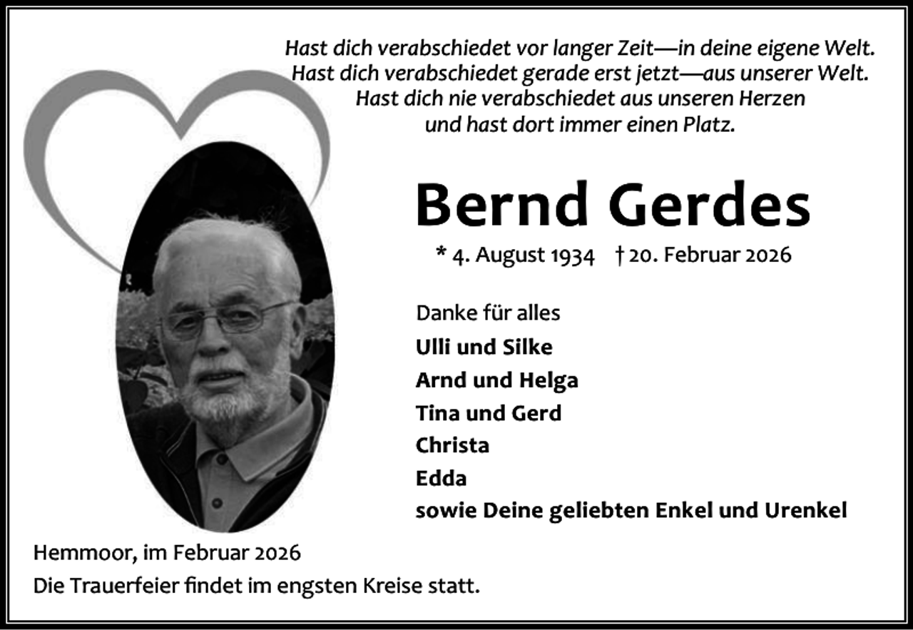 <p>Hast dich verabschiedet vor langer Zeit—in deine eigene Welt.<br />Hast dich verabschiedet gerade erst jetzt—aus unserer Welt.<br />Hast dich nie verabschiedet aus unseren Herzen<br />und hast dort immer einen Platz.</p><p>Bernd Gerdes<br />* 4. August 1934 † 20. Februar 2026</p><p>Danke für alles<br />Ulli und Silke<br />Arnd und Helga<br />Tina und Gerd<br />Christa<br />Edda<br />sowie Deine geliebten Enkel und Urenkel<br />Hemmoor, im Februar 2026<br />Die Trauerfeier ﬁndet im engsten Kreise statt.</p>
