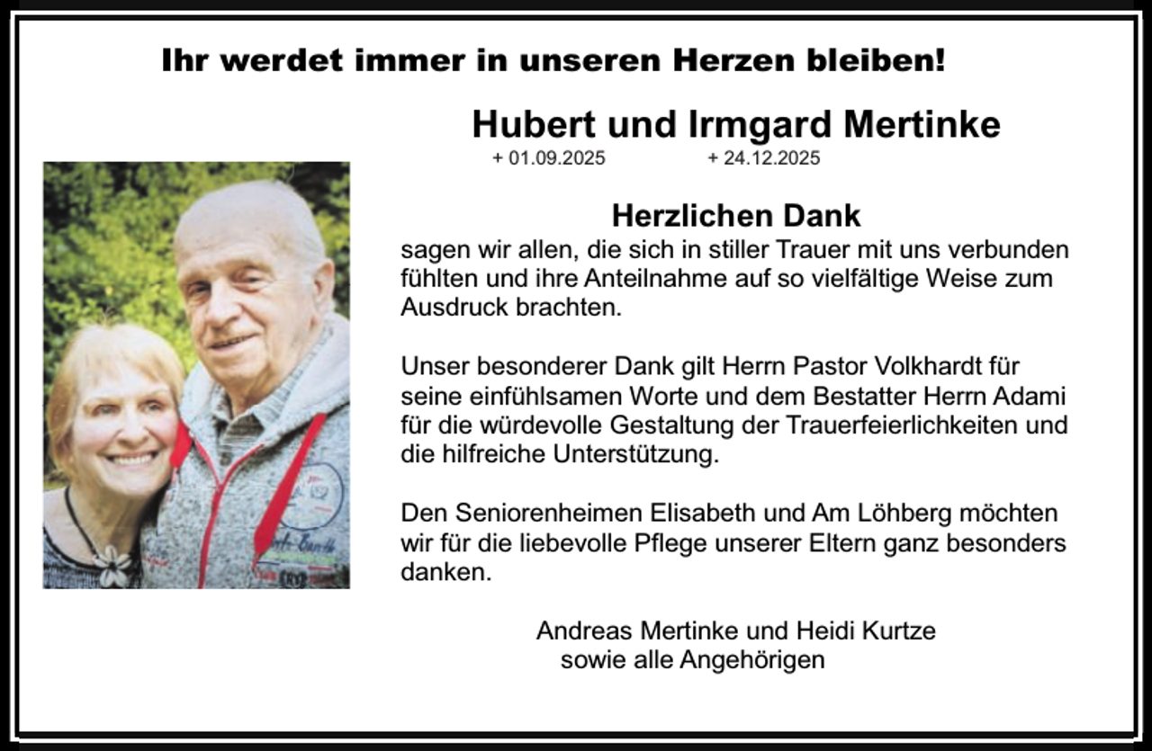 <p>Ihr werdet immer in unseren Herzen bleiben!</p><p>Hubert und Irmgard Mertinke<br />+ 01.09.2025</p><p>+ 24.12.2025</p><p>Herzlichen Dank</p><p>sagen wir allen, die sich in stiller Trauer mit uns verbunden<br />fühlten und ihre Anteilnahme auf so vielfältige Weise zum<br />Ausdruck brachten.<br />Unser besonderer Dank gilt Herrn Pastor Volkhardt für<br />seine einfühlsamen Worte und dem Bestatter Herrn Adami<br />für die würdevolle Gestaltung der Trauerfeierlichkeiten und<br />die hilfreiche Unterstützung.<br />Den Seniorenheimen Elisabeth und Am Löhberg möchten<br />wir für die liebevolle Pflege unserer Eltern ganz besonders<br />danken.<br />Andreas Mertinke und Heidi Kurtze<br />sowie alle Angehörigen</p>