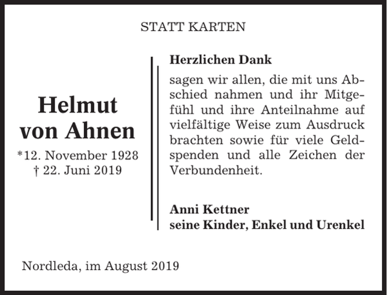 <p>STATT KARTEN<br />Herzlichen Dank</p><p>Helmut<br />von Ahnen<br />*12. November 1928<br />† 22. Juni 2019</p><p>sagen wir allen, die mit uns Abschied nahmen und ihr Mitgefühl und ihre Anteilnahme auf<br />vielfältige Weise zum Ausdruck<br />brachten sowie für viele Geldspenden und alle Zeichen der<br />Verbundenheit.<br />Anni Kettner<br />seine Kinder, Enkel und Urenkel</p><p>Nordleda, im August 2019</p>