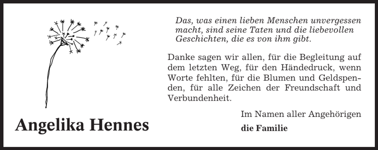 <p>Das, was einen lieben Menschen unvergessen<br />macht, sind seine Taten und die liebevollen<br />Geschichten, die es von ihm gibt.<br />Danke sagen wir allen, für die Begleitung auf<br />dem letzten Weg, für den Händedruck, wenn<br />Worte fehlten, für die Blumen und Geldspenden, für alle Zeichen der Freundschaft und<br />Verbundenheit.</p><p>Angelika Hennes</p><p>Im Namen aller Angehörigen<br />die Familie</p>