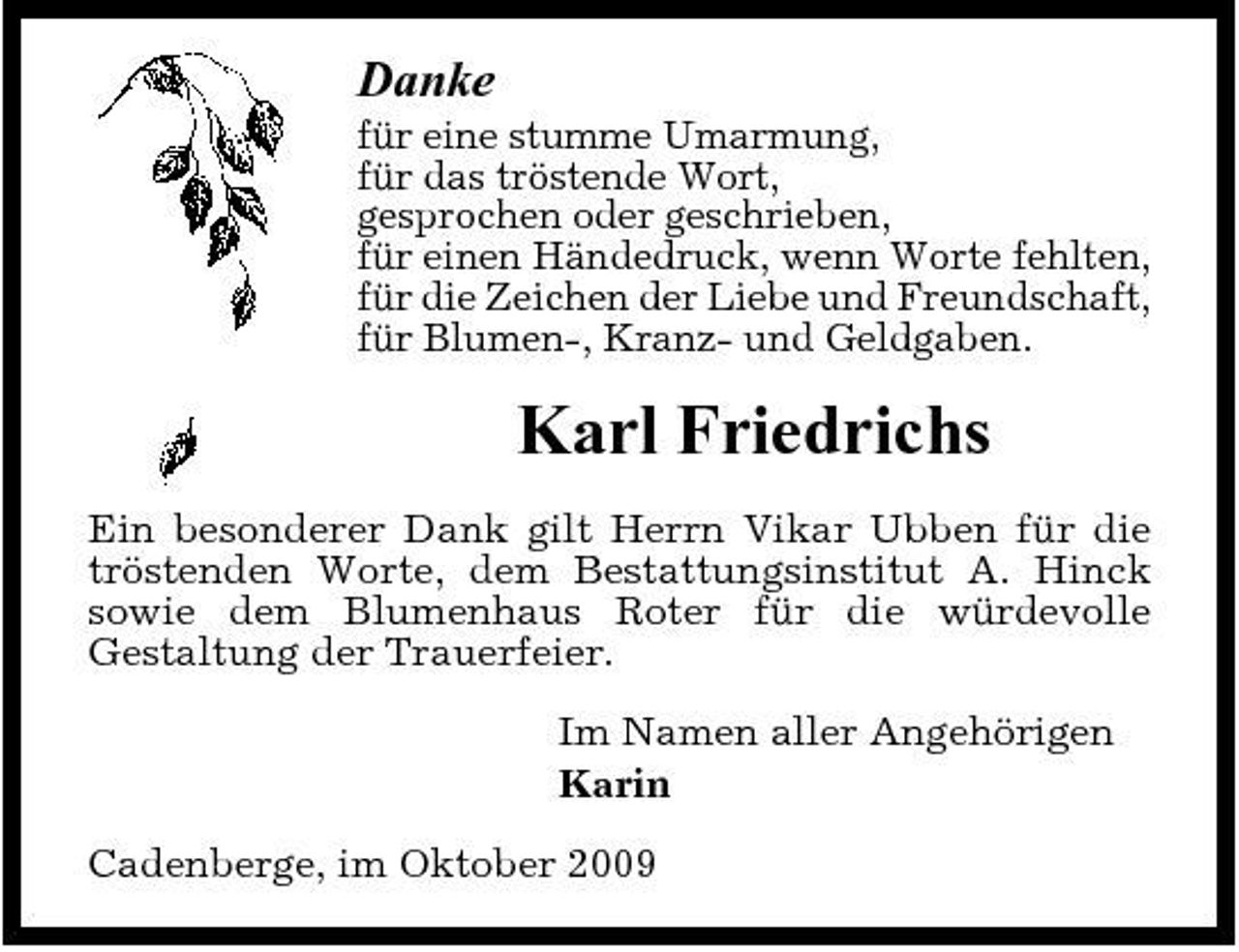 <p>Danke<br />für eine stumme Umarmung, für das tröstende Wort, gesprochen oder geschrieben, für einen Händedruck, wenn Worte fehlten, für die Zeichen der Liebe und Freundschaft, für Blumen-, Kranz- und Geldgaben.</p><p>Karl Friedrichs<br />Ein besonderer Dank gilt Herrn Vikar Ubben für die tröstenden Worte, dem Bestattungsinstitut A. Hinck sowie dem Blumenhaus Roter für die würdevolle Gestaltung der Trauerfeier. Im Namen aller Angehörigen Karin Cadenberge, im Oktober 2009</p>