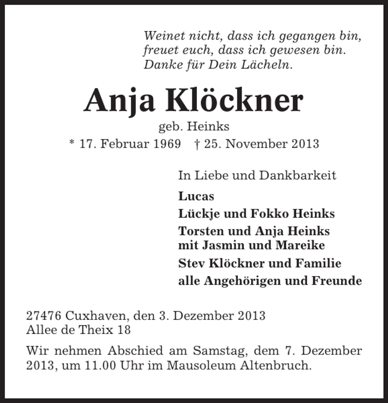 <p>Weinet nicht, dass ich gegangen bin,<br />freuet euch, dass ich gewesen bin.<br />Danke für Dein Lächeln.</p><p>Anja Klöckner<br />geb. Heinks<br />* 17. Februar 1969 † 25. November 2013<br />In Liebe und Dankbarkeit<br />Lucas<br />Lückje und Fokko Heinks<br />Torsten und Anja Heinks<br />mit Jasmin und Mareike<br />Stev Klöckner und Familie<br />alle Angehörigen und Freunde<br />27476 Cuxhaven, den 3. Dezember 2013<br />Allee de Theix 18<br />Wir nehmen Abschied am Samstag, dem 7. Dezember<br />2013, um 11.00 Uhr im Mausoleum Altenbruch.</p>
