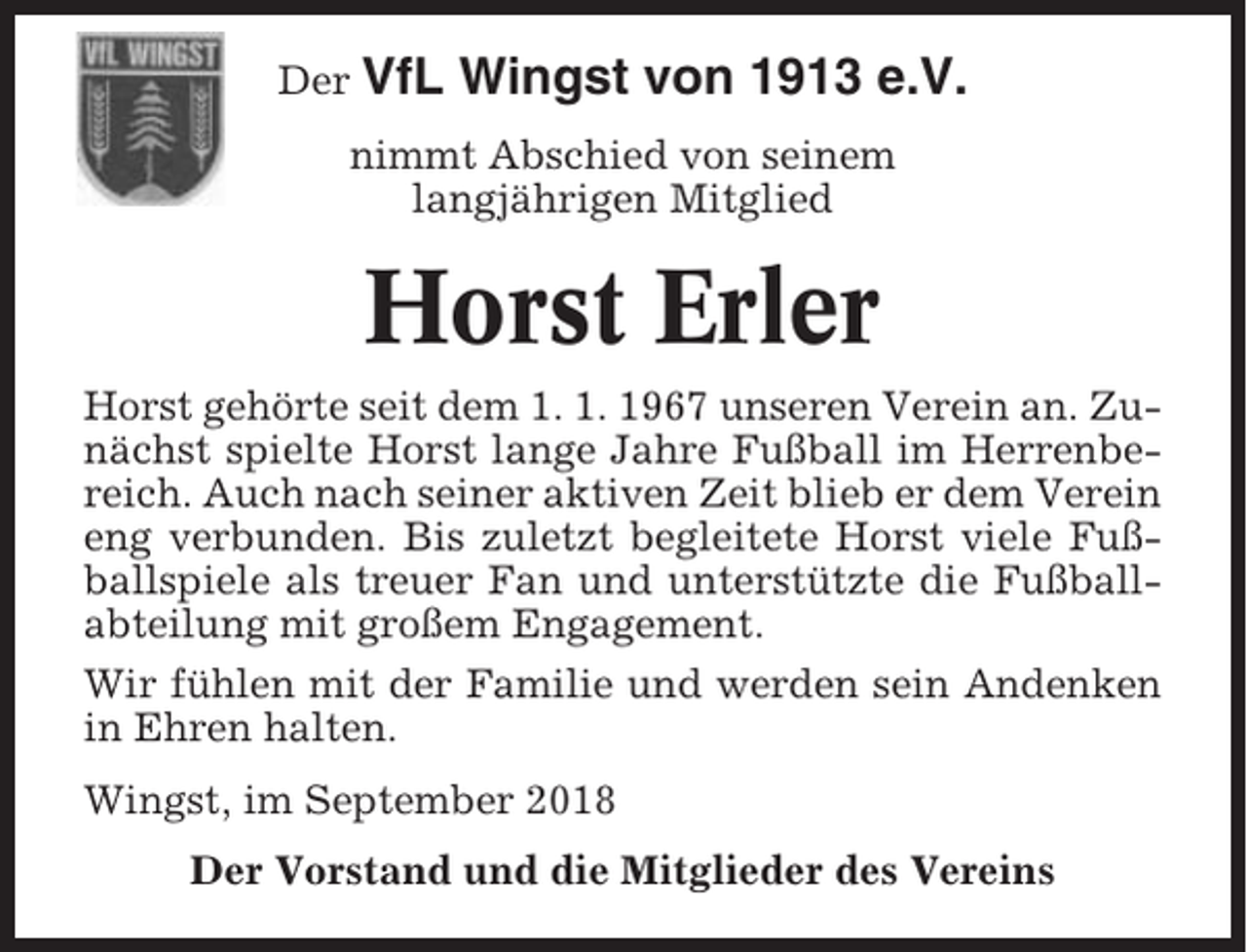 <p>Der VfL</p><p>Wingst von 1913 e.V.</p><p>nimmt Abschied von seinem<br />langjährigen Mitglied</p><p>Horst Erler<br />Horst gehörte seit dem 1. 1. 1967 unseren Verein an. Zunächst spielte Horst lange Jahre Fußball im Herrenbereich. Auch nach seiner aktiven Zeit blieb er dem Verein<br />eng verbunden. Bis zuletzt begleitete Horst viele Fußballspiele als treuer Fan und unterstützte die Fußballabteilung mit großem Engagement.<br />Wir fühlen mit der Familie und werden sein Andenken<br />in Ehren halten.<br />Wingst, im September 2018<br />Der Vorstand und die Mitglieder des Vereins</p>