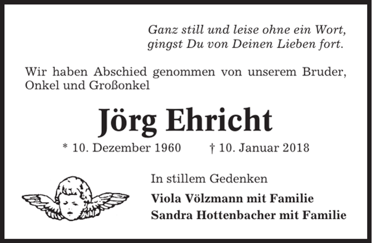 <p>Ganz still und leise ohne ein Wort,<br />gingst Du von Deinen Lieben fort.<br />Wir haben Abschied genommen von unserem Bruder,<br />Onkel und Großonkel</p><p>Jörg Ehricht<br />* 10. Dezember 1960</p><p>† 10. Januar 2018</p><p>In stillem Gedenken<br />Viola Völzmann mit Familie<br />Sandra Hottenbacher mit Familie</p>