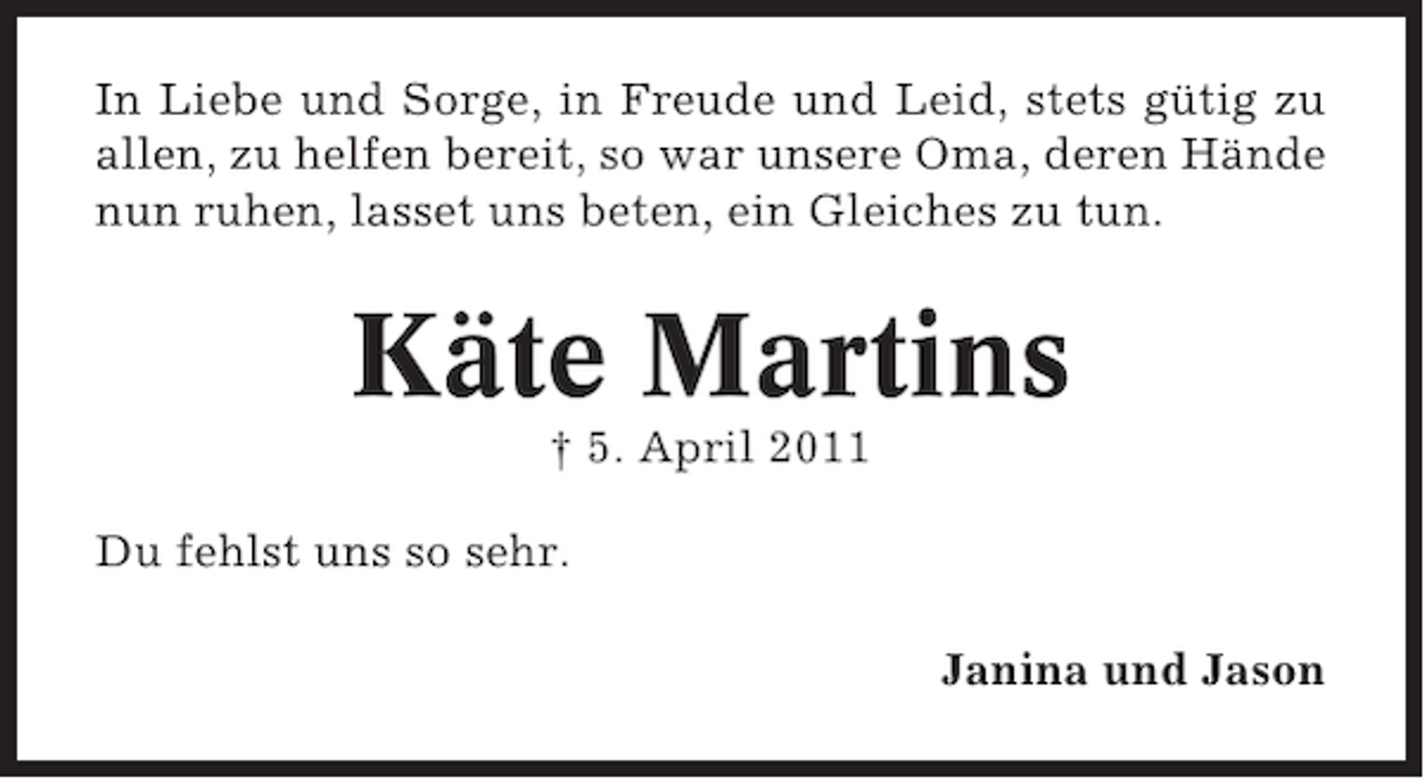 <p>In Liebe und Sorge, in Freude und Leid, stets gütig zu<br />allen, zu helfen bereit, so war unsere Oma, deren Hände<br />nun ruhen, lasset uns beten, ein Gleiches zu tun.</p><p>Käte Martins<br />† 5. April 2011<br />Du fehlst uns so sehr.<br />Janina und Jason</p>