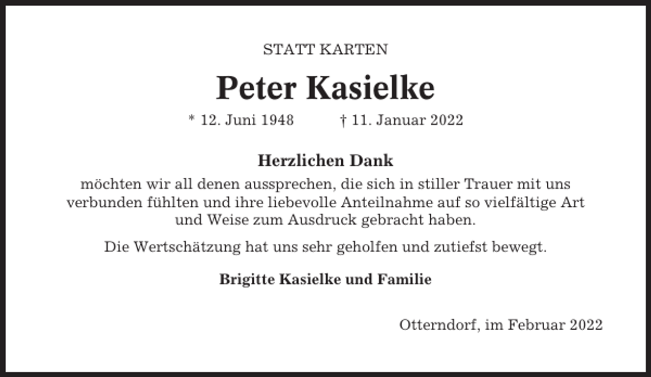 <p>STATT KARTEN</p><p>Peter Kasielke<br />* 12. Juni 1948</p><p>† 11. Januar 2022</p><p>Herzlichen Dank<br />möchten wir all denen aussprechen, die sich in stiller Trauer mit uns<br />verbunden fühlten und ihre liebevolle Anteilnahme auf so vielfältige Art<br />und Weise zum Ausdruck gebracht haben.<br />Die Wertschätzung hat uns sehr geholfen und zutiefst bewegt.<br />Brigitte Kasielke und Familie<br />Otterndorf, im Februar 2022</p>