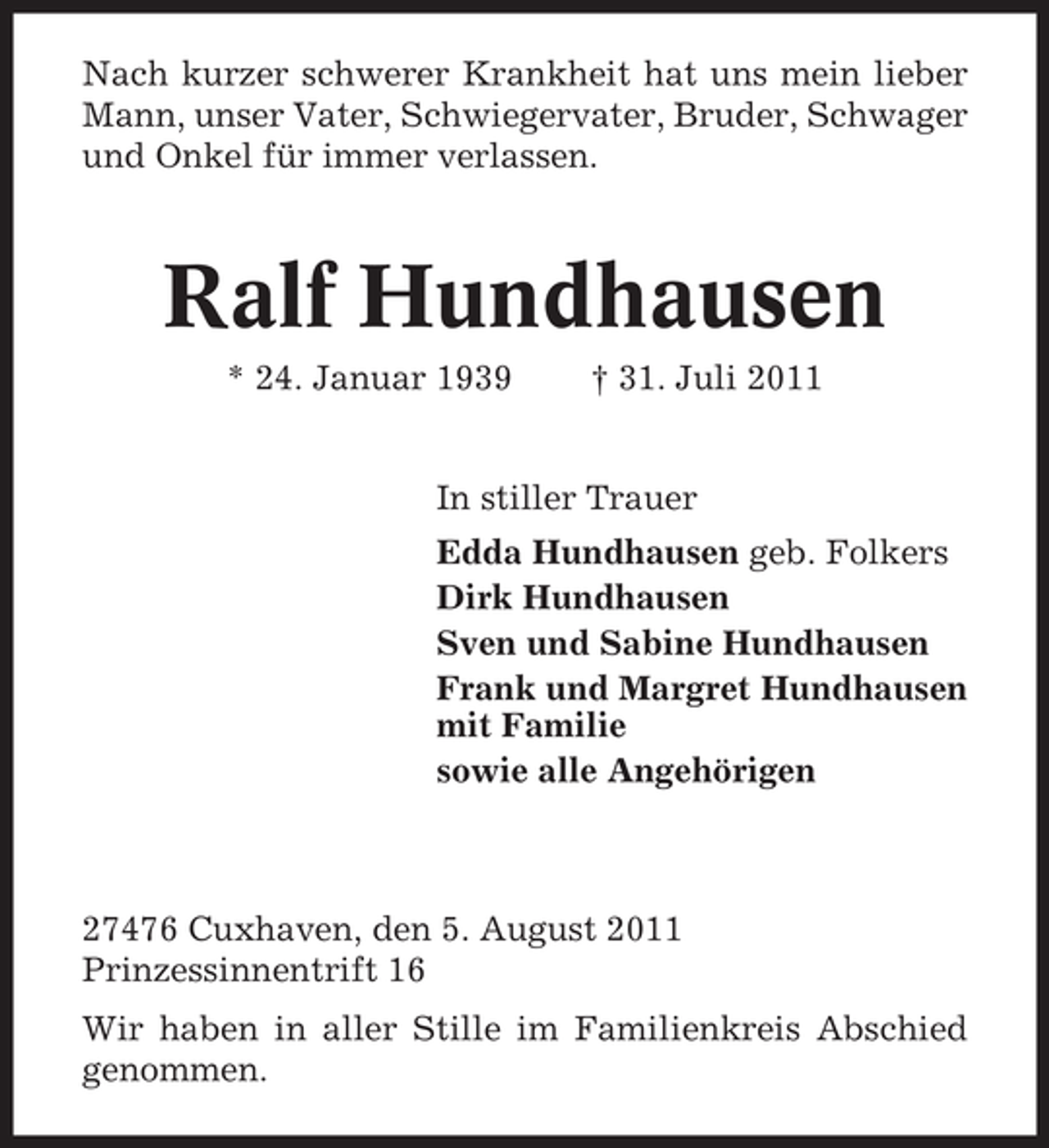 <p>Nach kurzer schwerer Krankheit hat uns mein lieber<br />Mann, unser Vater, Schwiegervater, Bruder, Schwager<br />und Onkel für immer verlassen.</p><p>Ralf Hundhausen<br />* 24. Januar 1939</p><p>† 31. Juli 2011</p><p>In stiller Trauer<br />Edda Hundhausen geb. Folkers<br />Dirk Hundhausen<br />Sven und Sabine Hundhausen<br />Frank und Margret Hundhausen<br />mit Familie<br />sowie alle Angehörigen</p><p>27476 Cuxhaven, den 5. August 2011<br />Prinzessinnentrift 16<br />Wir haben in aller Stille im Familienkreis Abschied<br />genommen.</p>