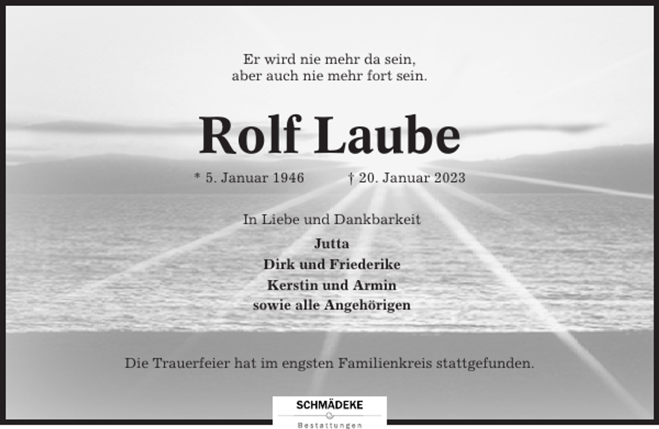 <p>Er wird nie mehr da sein,<br />aber auch nie mehr fort sein.</p><p>Rolf Laube<br />* 5. Januar 1946</p><p>† 20. Januar 2023</p><p>In Liebe und Dankbarkeit<br />Jutta<br />Dirk und Friederike<br />Kerstin und Armin<br />sowie alle Angehörigen</p><p>Die Trauerfeier hat im engsten Familienkreis stattgefunden.</p>