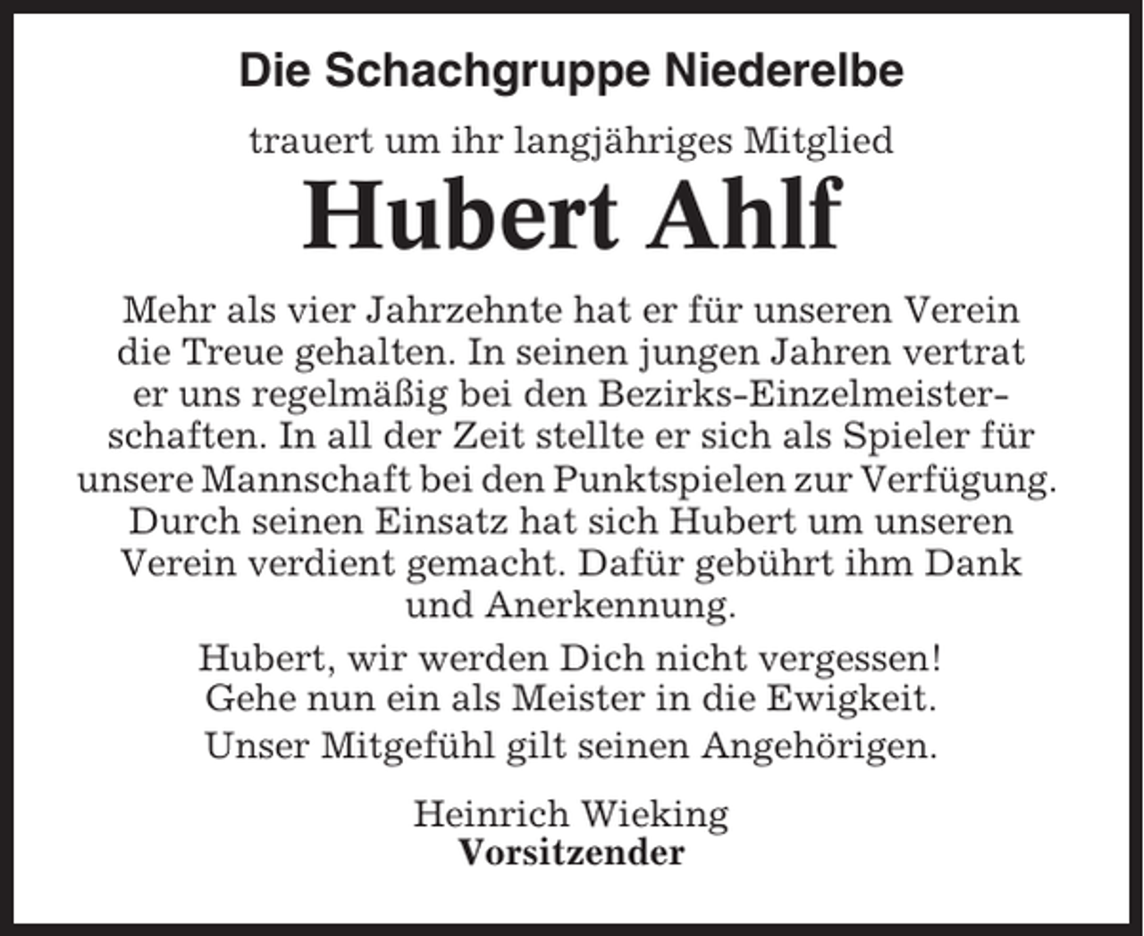 <p>Die Schachgruppe Niederelbe<br />trauert um ihr langjähriges Mitglied</p><p>Hubert Ahlf<br />Mehr als vier Jahrzehnte hat er für unseren Verein<br />die Treue gehalten. In seinen jungen Jahren vertrat<br />er uns regelmäßig bei den Bezirks-Einzelmeisterschaften. In all der Zeit stellte er sich als Spieler für<br />unsere Mannschaft bei den Punktspielen zur Verfügung.<br />Durch seinen Einsatz hat sich Hubert um unseren<br />Verein verdient gemacht. Dafür gebührt ihm Dank<br />und Anerkennung.<br />Hubert, wir werden Dich nicht vergessen!<br />Gehe nun ein als Meister in die Ewigkeit.<br />Unser Mitgefühl gilt seinen Angehörigen.<br />Heinrich Wieking<br />Vorsitzender</p>