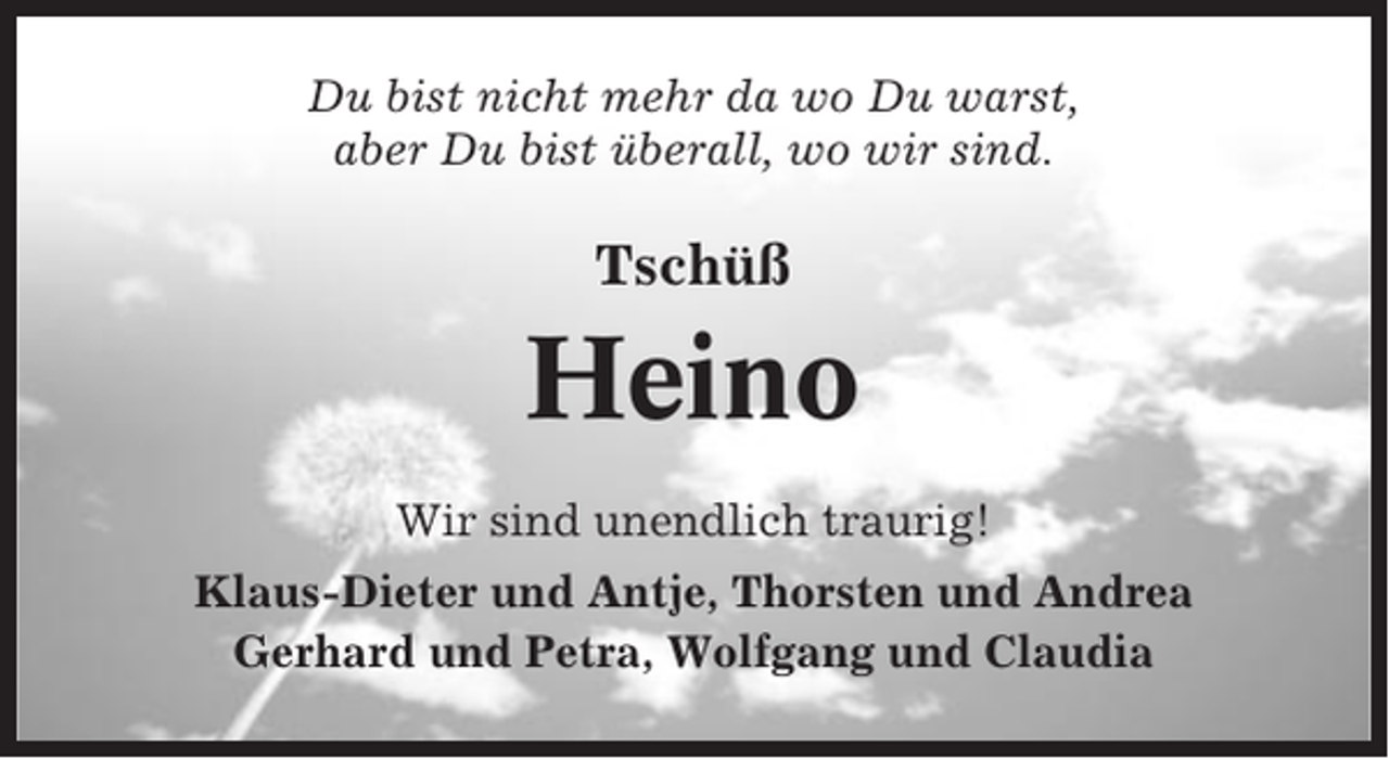 <p>Du bist nicht mehr da wo Du warst,<br />aber Du bist überall, wo wir sind.</p><p>Tschüß</p><p>Heino<br />Wir sind unendlich traurig!<br />Klaus-Dieter und Antje, Thorsten und Andrea<br />Gerhard und Petra, Wolfgang und Claudia</p>