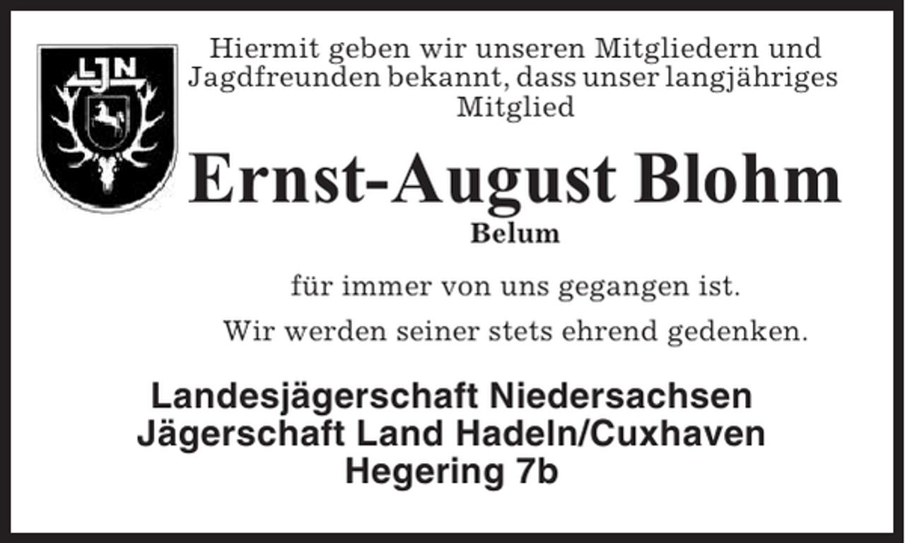 <p>Hiermit geben wir unseren Mitgliedern und<br />Jagdfreunden bekannt, dass unser langjähriges<br />Mitglied</p><p>Ernst-August Blohm<br />Belum<br />für immer von uns gegangen ist.<br />Wir werden seiner stets ehrend gedenken.</p><p>Landesjägerschaft Niedersachsen<br />Jägerschaft Land Hadeln/Cuxhaven<br />Hegering 7b</p>