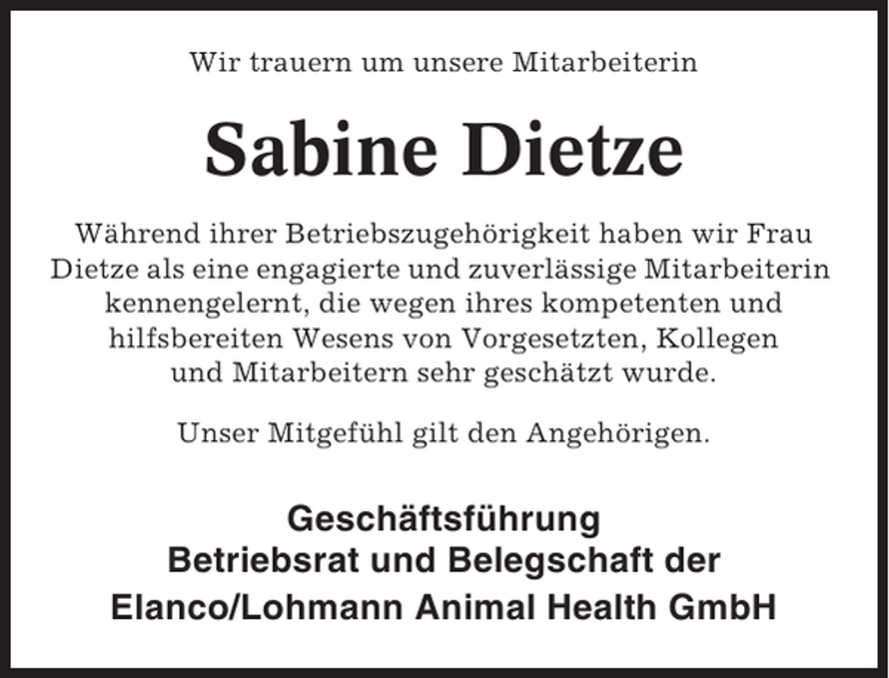 <p>Wir trauern um unsere Mitarbeiterin</p><p>Sabine Dietze<br />Während ihrer Betriebszugehörigkeit haben wir Frau<br />Dietze als eine engagierte und zuverlässige Mitarbeiterin<br />kennengelernt, die wegen ihres kompetenten und<br />hilfsbereiten Wesens von Vorgesetzten, Kollegen<br />und Mitarbeitern sehr geschätzt wurde.<br />Unser Mitgefühl gilt den Angehörigen.</p><p>Geschäftsführung<br />Betriebsrat und Belegschaft der<br />Elanco/Lohmann Animal Health GmbH</p>