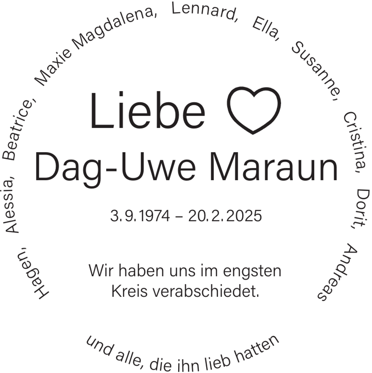 <p>L e n na rd ,</p><p>El</p><p>l a,</p><p>Su</p><p>nn</p><p>Liebe</p><p>e ,<br />Cris</p><p>s s ia, B e atr<br />Ale<br />ice<br />,<br />M<br />ax</p><p>e na,</p><p>sa</p><p>ie</p><p>M</p><p>a</p><p>al<br />gd</p><p>un</p><p>da</p><p>lle , di</p><p>e ihn</p><p>at<br />lieb h</p><p>te n</p><p>Ha</p><p>s</p><p>Wir haben uns im engsten<br />Kreis verabschiedet.</p><p>re a</p><p>n,<br />ge</p><p>3. 9. 1974 – 20. 2. 2025</p><p>t i na, D o ri t , A n<br />d</p><p>Dag-Uwe Maraun</p>