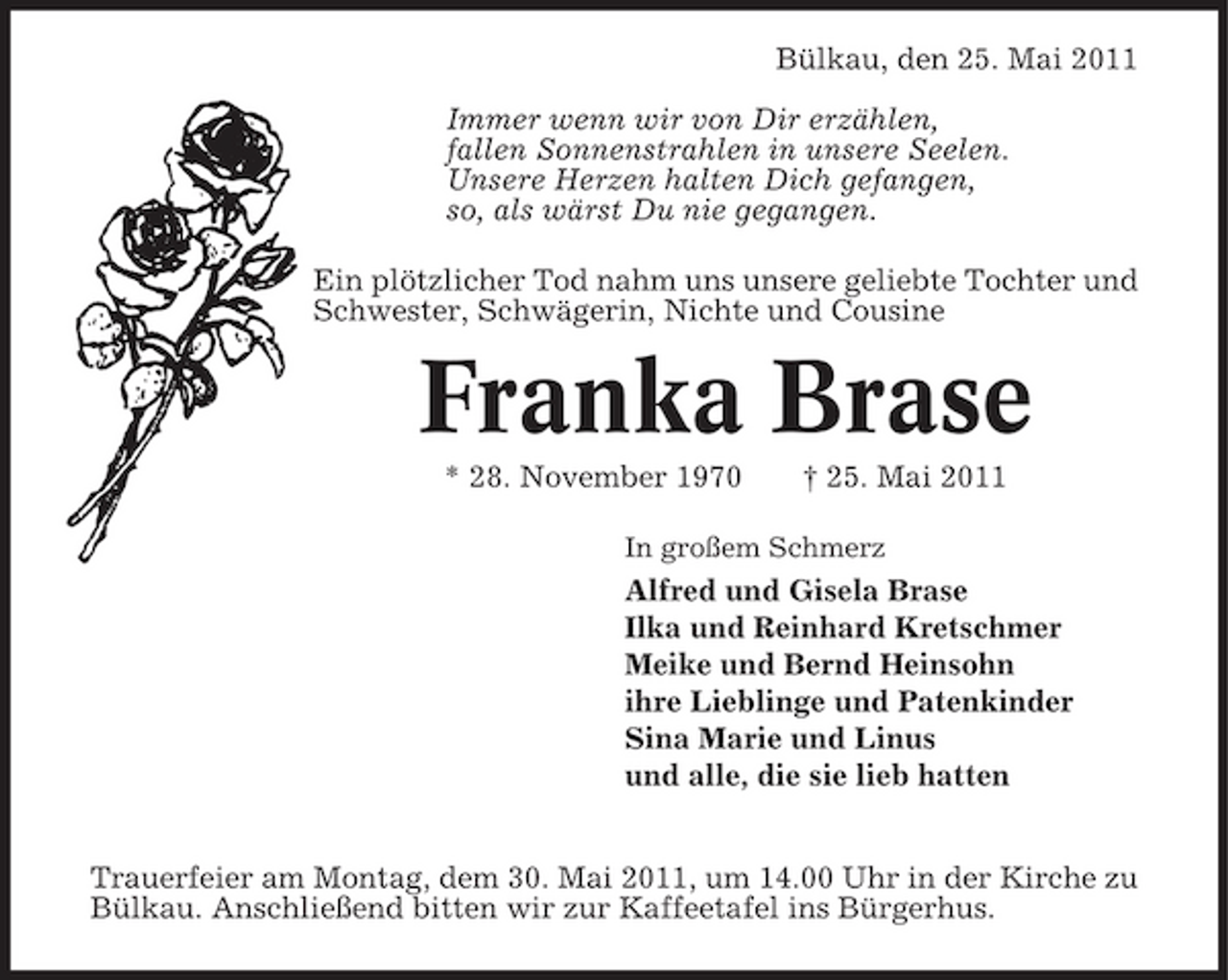 <p>Bülkau, den 25. Mai 2011 Immer wenn wir von Dir erzählen, fallen Sonnenstrahlen in unsere Seelen. Unsere Herzen halten Dich gefangen, so, als wärst Du nie gegangen. Ein plötzlicher Tod nahm uns unsere geliebte Tochter und Schwester, Schwägerin, Nichte und Cousine</p><p>Franka Brase<br />* 28. November 1970 † 25. Mai 2011<br />In großem Schmerz</p><p>Alfred und Gisela Brase Ilka und Reinhard Kretschmer Meike und Bernd Heinsohn ihre Lieblinge und Patenkinder Sina Marie und Linus und alle, die sie lieb hatten Trauerfeier am Montag, dem 30. Mai 2011, um 14.00 Uhr in der Kirche zu Bülkau. Anschließend bitten wir zur Kaffeetafel ins Bürgerhus.</p>