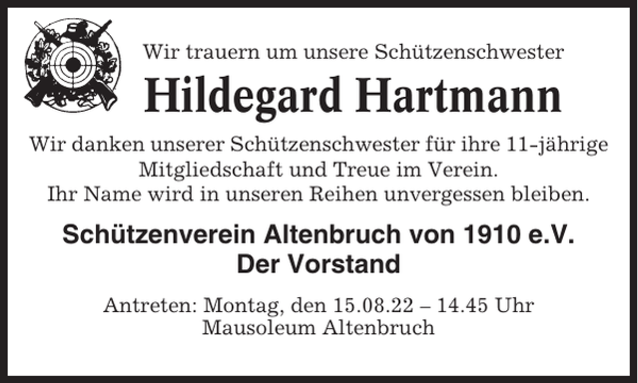 <p>Wir trauern um unsere Schützenschwester</p><p>Hildegard Hartmann<br />Wir danken unserer Schützenschwester für ihre 11-jährige<br />Mitgliedschaft und Treue im Verein.<br />Ihr Name wird in unseren Reihen unvergessen bleiben.</p><p>Schützenverein Altenbruch von 1910 e.V.<br />Der Vorstand<br />Antreten: Montag, den 15.08.22 – 14.45 Uhr<br />Mausoleum Altenbruch</p>