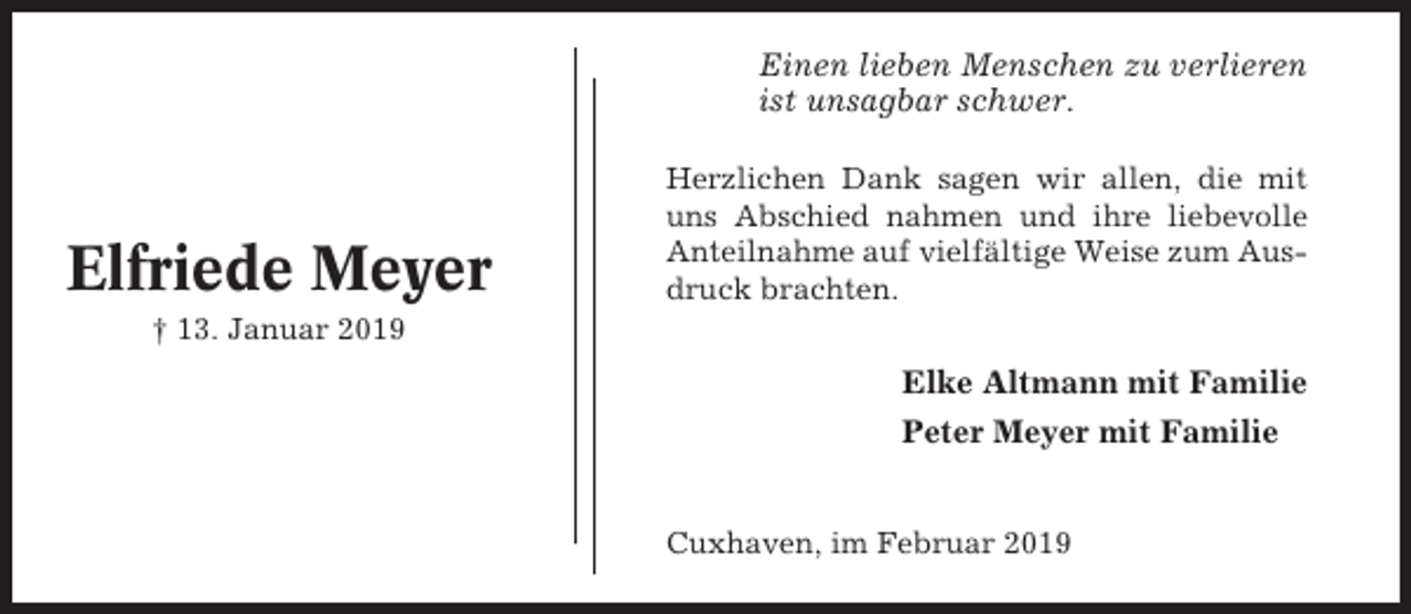 <p>Einen lieben Menschen zu verlieren<br />ist unsagbar schwer.</p><p>Elfriede Meyer</p><p>Herzlichen Dank sagen wir allen, die mit<br />uns Abschied nahmen und ihre liebevolle<br />Anteilnahme auf vielfältige Weise zum Ausdruck brachten.</p><p>† 13. Januar 2019</p><p>Elke Altmann mit Familie<br />Peter Meyer mit Familie</p><p>Cuxhaven, im Februar 2019</p>