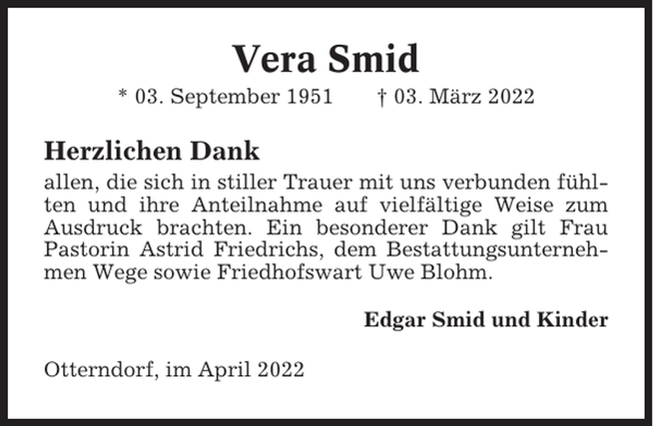 <p>Vera Smid<br />* 03. September 1951</p><p>† 03. März 2022</p><p>Herzlichen Dank<br />allen, die sich in stiller Trauer mit uns verbunden fühlten und ihre Anteilnahme auf vielfältige Weise zum<br />Ausdruck brachten. Ein besonderer Dank gilt Frau<br />Pastorin Astrid Friedrichs, dem Bestattungsunternehmen Wege sowie Friedhofswart Uwe Blohm.<br />Edgar Smid und Kinder<br />Otterndorf, im April 2022</p>