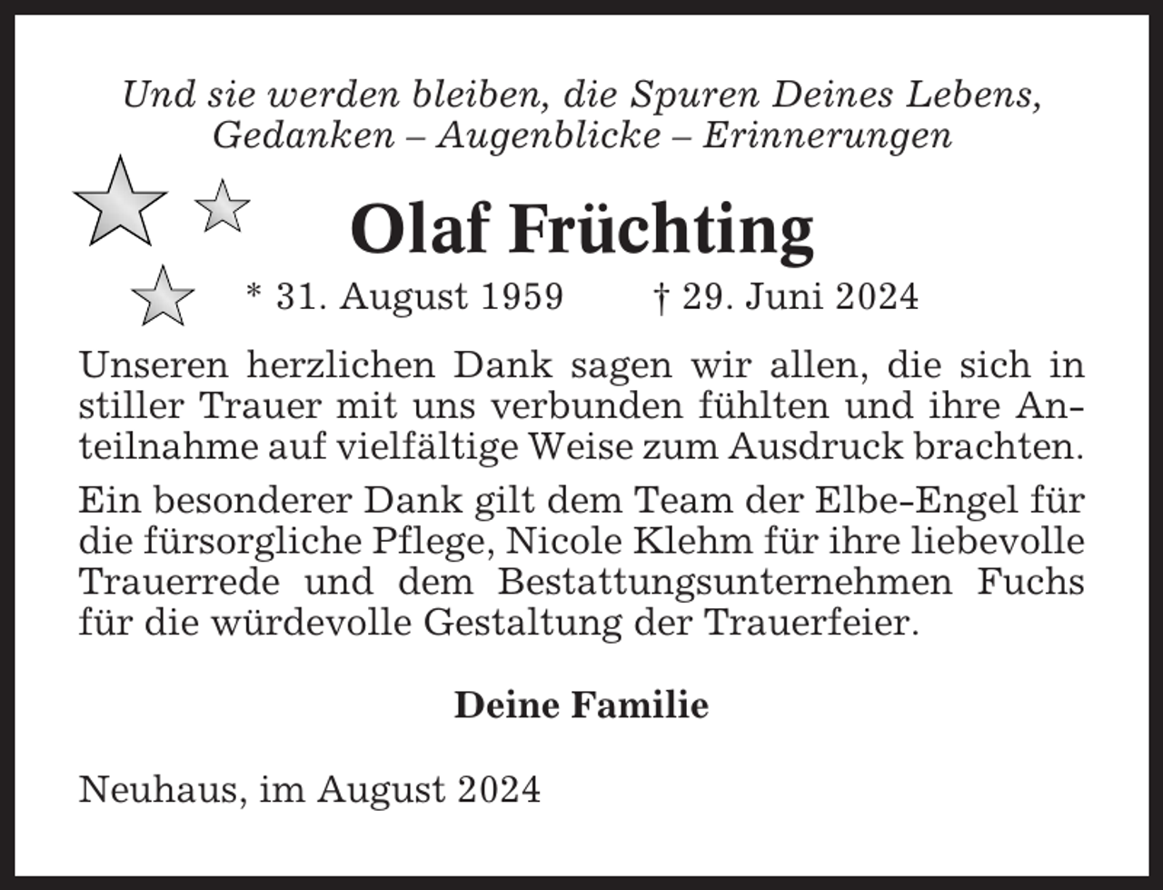 <p>Und sie werden bleiben, die Spuren Deines Lebens,<br />Gedanken – Augenblicke – Erinnerungen</p><p>Olaf Früchting<br />* 31. August 1959</p><p>† 29. Juni 2024</p><p>Unseren herzlichen Dank sagen wir allen, die sich in<br />stiller Trauer mit uns verbunden fühlten und ihre Anteilnahme auf vielfältige Weise zum Ausdruck brachten.<br />Ein besonderer Dank gilt dem Team der Elbe-Engel für<br />die fürsorgliche Pflege, Nicole Klehm für ihre liebevolle<br />Trauerrede und dem Bestattungsunternehmen Fuchs<br />für die würdevolle Gestaltung der Trauerfeier.<br />Deine Familie<br />Neuhaus, im August 2024</p>