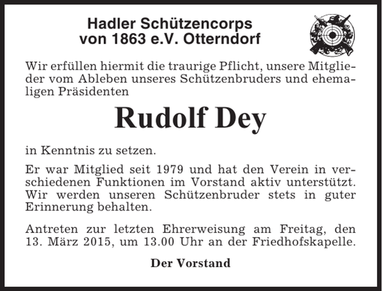<p>Hadler Schützencorps<br />von 1863 e.V. Otterndorf<br />Wir erfüllen hiermit die traurige Pflicht, unsere Mitglieder vom Ableben unseres Schützenbruders und ehemaligen Präsidenten</p><p>Rudolf Dey<br />in Kenntnis zu setzen.<br />Er war Mitglied seit 1979 und hat den Verein in verschiedenen Funktionen im Vorstand aktiv unterstützt.<br />Wir werden unseren Schützenbruder stets in guter<br />Erinnerung behalten.<br />Antreten zur letzten Ehrerweisung am Freitag, den<br />13. März 2015, um 13.00 Uhr an der Friedhofskapelle.<br />Der Vorstand</p>