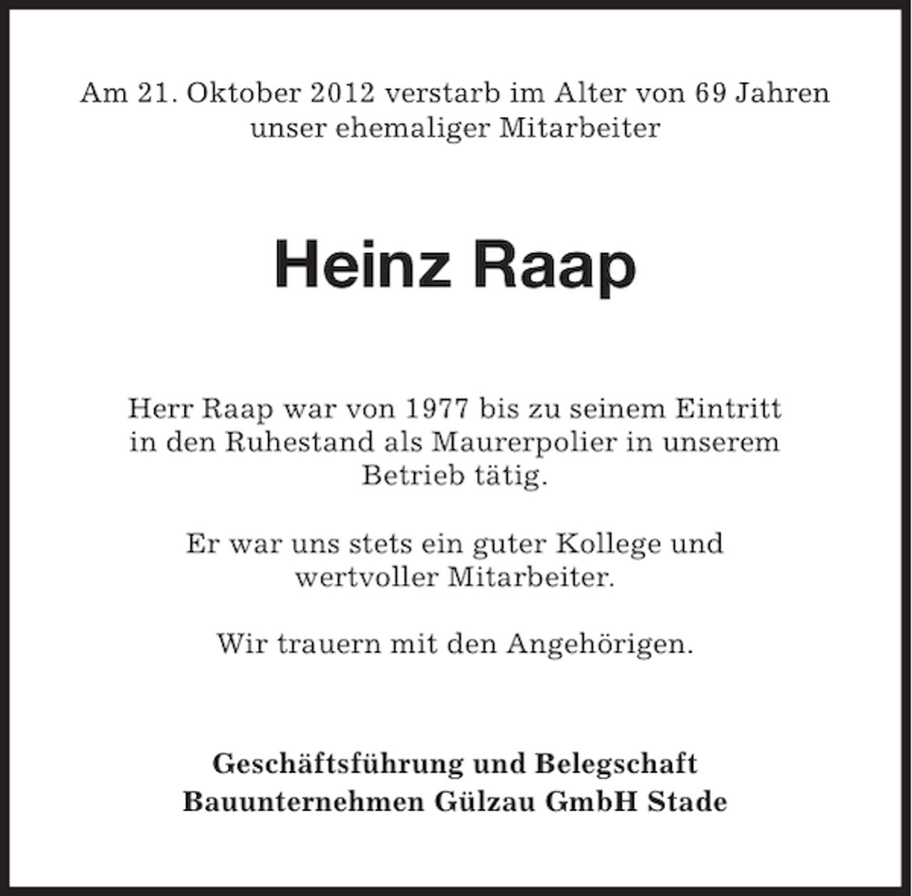 <p>Am 21. Oktober 2012 verstarb im Alter von 69 Jahren<br />unser ehemaliger Mitarbeiter</p><p>Heinz Raap<br />Herr Raap war von 1977 bis zu seinem Eintritt<br />in den Ruhestand als Maurerpolier in unserem<br />Betrieb tätig.<br />Er war uns stets ein guter Kollege und<br />wertvoller Mitarbeiter.<br />Wir trauern mit den Angehörigen.</p><p>Geschäftsführung und Belegschaft<br />Bauunternehmen Gülzau GmbH Stade</p>
