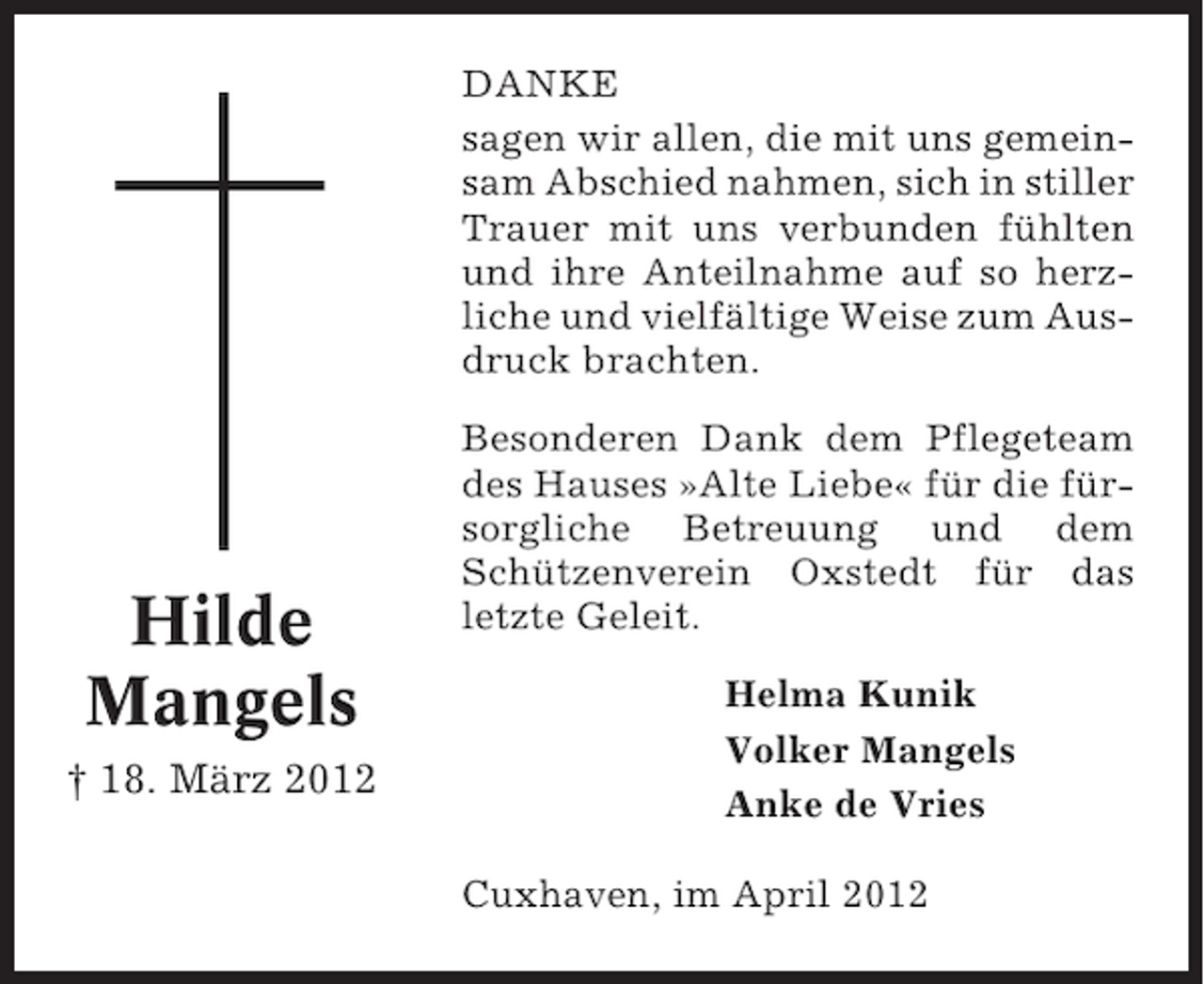 <p>DANKE<br />sagen wir allen, die mit uns gemeinsam Abschied nahmen, sich in stiller<br />Trauer mit uns verbunden fühlten<br />und ihre Anteilnahme auf so herzliche und vielfältige Weise zum Ausdruck brachten.</p><p>Hilde<br />Mangels<br />† 18. März 2012</p><p>Besonderen Dank dem Pflegeteam<br />des Hauses »Alte Liebe« für die fürsorgliche Betreuung und dem<br />Schützenverein Oxstedt für das<br />letzte Geleit.<br />Helma Kunik<br />Volker Mangels<br />Anke de Vries<br />Cuxhaven, im April 2012</p>