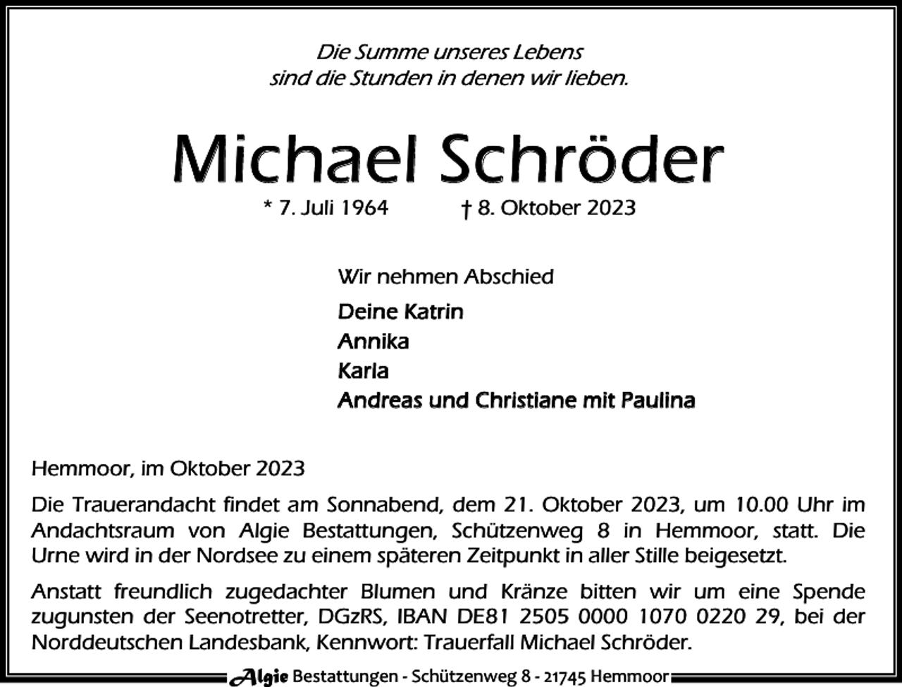 <p>Die Summe unseres Lebens<br />sind die Stunden in denen wir lieben.</p><p>Michae l S chröder<br />* 7. Juli 1964</p><p>† 8. Oktober 2023</p><p>Wir nehmen Abschied<br />D e i n e Ka t r i n<br />A n n ik a<br />Karla<br />A n d r e a s u n d C hr i s t i an e m i t P a u l i n a<br />Hemmoor, im Oktober 2023<br />Die Trauerandacht findet am Sonnabend, dem 21. Oktober 2023, um 10.00 Uhr im<br />Andachtsraum von Algie Bestattungen, Schützenweg 8 in Hemmoor, statt. Die<br />Urne wird in der Nordsee zu einem späteren Zeitpunkt in aller Stille beigesetzt.<br />Anstatt freundlich zugedachter Blumen und Kränze bitten wir um eine Spende<br />zugunsten der Seenotretter, DGzRS, IBAN DE81 2505 0000 107220 29, bei der<br />Norddeutschen Landesbank, Kennwort: Trauerfall Michael Schröder.<br />Algie Bestattungen - Schützenweg 8 - 21745 Hemmoor</p>