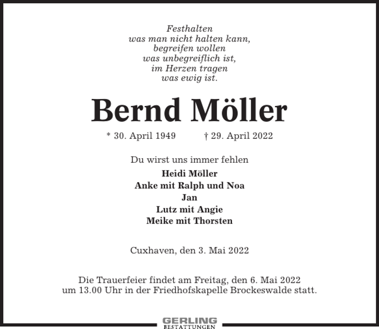 <p>Festhalten<br />was man nicht halten kann,<br />begreifen wollen<br />was unbegreiflich ist,<br />im Herzen tragen<br />was ewig ist.</p><p>Bernd Möller<br />* 30. April 1949</p><p>† 29. April 2022</p><p>Du wirst uns immer fehlen<br />Heidi Möller<br />Anke mit Ralph und Noa<br />Jan<br />Lutz mit Angie<br />Meike mit Thorsten<br />Cuxhaven, den 3. Mai 2022<br />Die Trauerfeier findet am Freitag, den 6. Mai 2022<br />um 13.00 Uhr in der Friedhofskapelle Brockeswalde statt.</p>