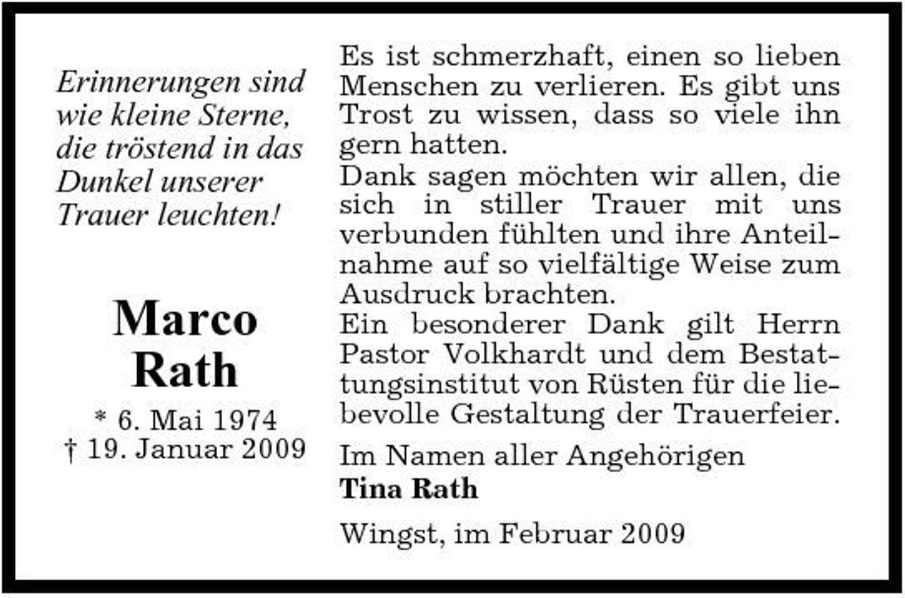 <p>Erinnerungen sind wie kleine Sterne, die tröstend in das Dunkel unserer Trauer leuchten!</p><p>Marco Rath<br />* 6. Mai 1974 † 19. Januar 2009</p><p>Es ist schmerzhaft, einen so lieben Menschen zu verlieren. Es gibt uns Trost zu wissen, dass so viele ihn gern hatten. Dank sagen möchten wir allen, die sich in stiller Trauer mit uns verbunden fühlten und ihre Anteilnahme auf so vielfältige Weise zum Ausdruck brachten. Ein besonderer Dank gilt Herrn Pastor Volkhardt und dem Bestattungsinstitut von Rüsten für die liebevolle Gestaltung der Trauerfeier. Im Namen aller Angehörigen Tina Rath Wingst, im Februar 2009</p>