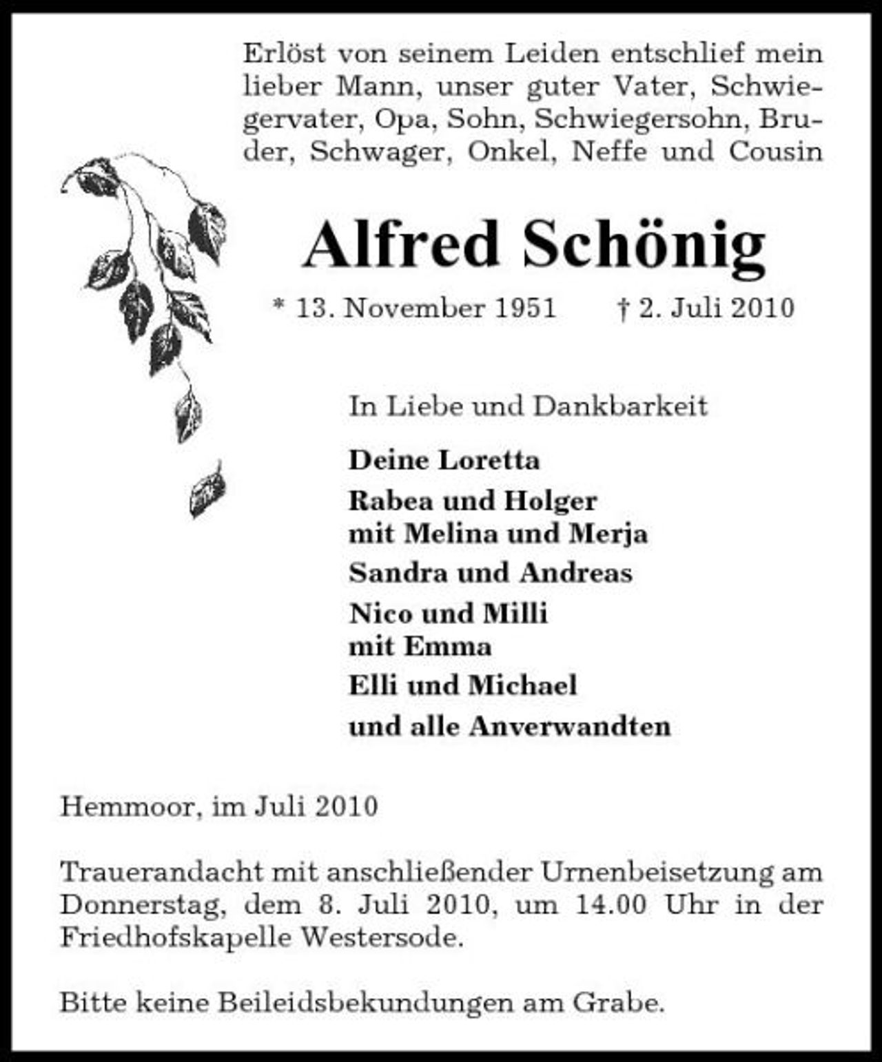 <p>Erlöst von seinem Leiden entschlief mein lieber Mann, unser guter Vater, Schwiegervater, Opa, Sohn, Schwiegersohn, Bruder, Schwager, Onkel, Neffe und Cousin</p><p>Alfred Schönig<br />* 13. November 1951 † 2. Juli 2010 In Liebe und Dankbarkeit Deine Loretta Rabea und Holger mit Melina und Merja Sandra und Andreas Nico und Milli mit Emma Elli und Michael und alle Anverwandten Hemmoor, im Juli 2010 Trauerandacht mit anschließender Urnenbeisetzung am Donnerstag, dem 8. Juli 2010, um 14.00 Uhr in der Friedhofskapelle Westersode. Bitte keine Beileidsbekundungen am Grabe.</p>