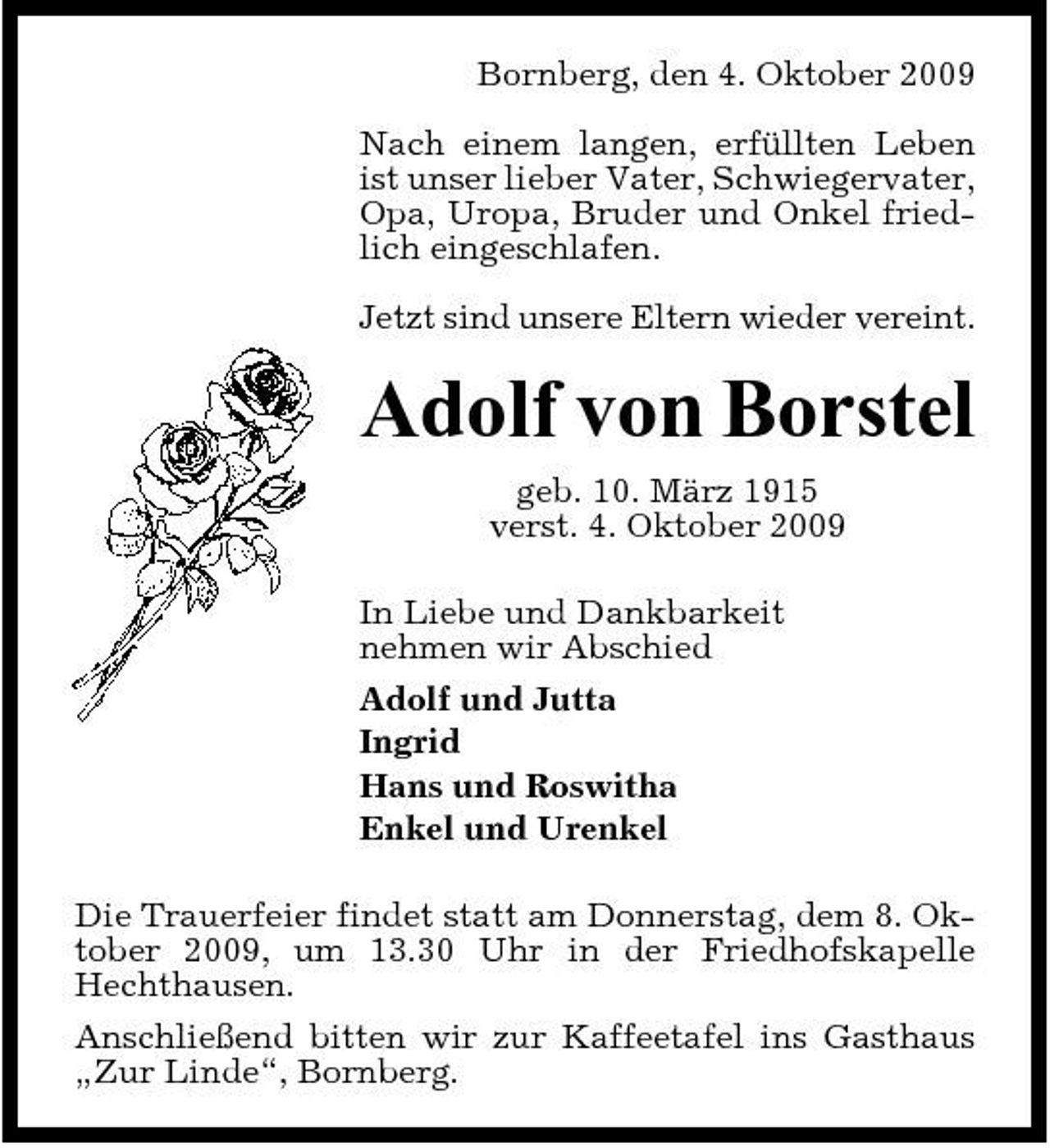 <p>Bornberg, den 4. Oktober 2009 Nach einem langen, erfüllten Leben ist unser lieber Vater, Schwiegervater, Opa, Uropa, Bruder und Onkel friedlich eingeschlafen. Jetzt sind unsere Eltern wieder vereint.</p><p>Adolf von Borstel<br />geb. 10. März 1915 verst. 4. Oktober 2009 In Liebe und Dankbarkeit nehmen wir Abschied Adolf und Jutta Ingrid Hans und Roswitha Enkel und Urenkel Die Trauerfeier findet statt am Donnerstag, dem 8. Oktober 2009, um 13.30 Uhr in der Friedhofskapelle Hechthausen. Anschließend bitten wir zur Kaffeetafel ins Gasthaus „Zur Linde“, Bornberg.</p>