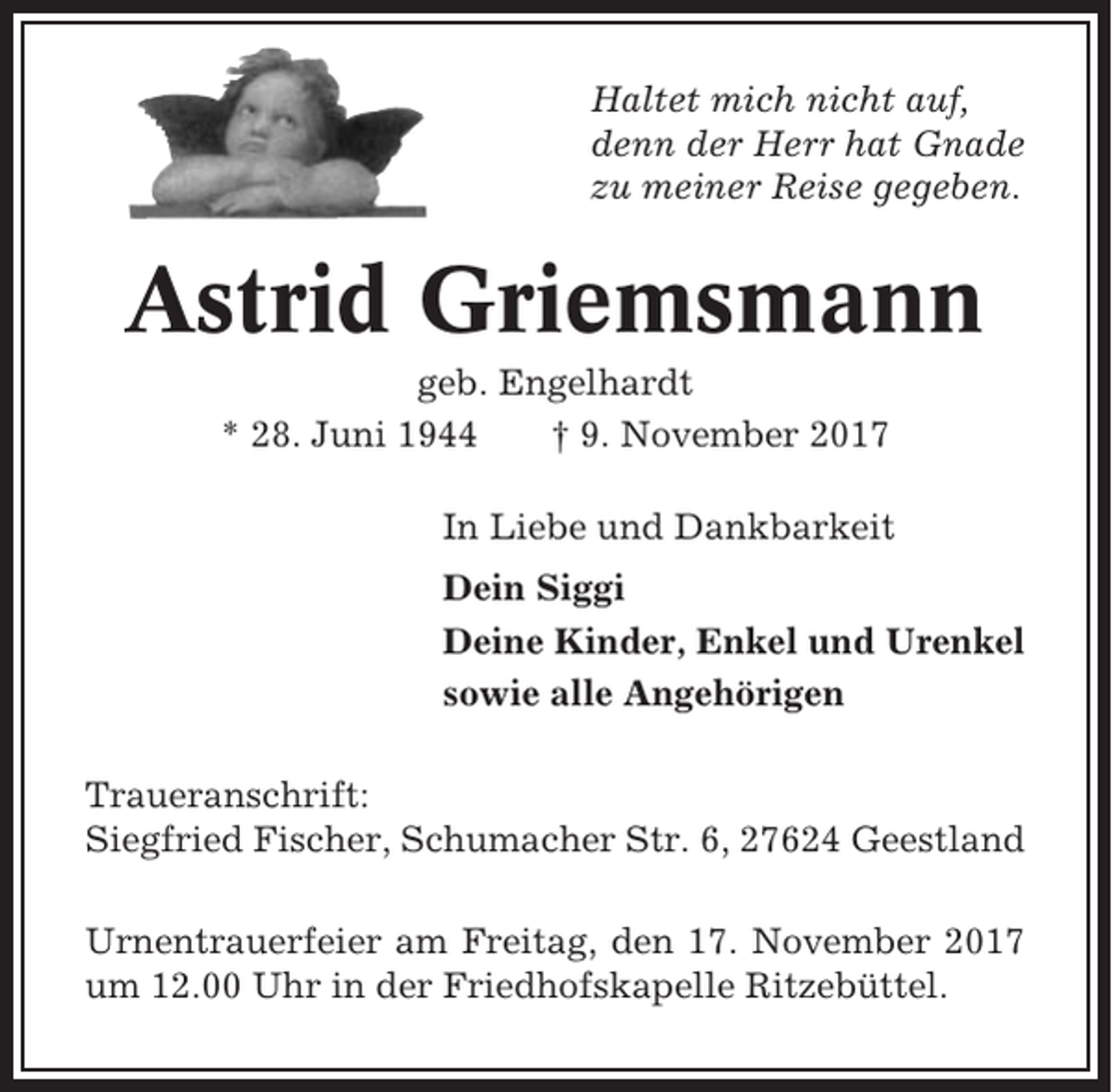 <p>Haltet mich nicht auf,<br />denn der Herr hat Gnade<br />zu meiner Reise gegeben.</p><p>Astrid Griemsmann<br />geb. Engelhardt<br />* 28. Juni 1944<br />† 9. November 2017<br />In Liebe und Dankbarkeit<br />Dein Siggi<br />Deine Kinder, Enkel und Urenkel<br />sowie alle Angehörigen<br />Traueranschrift:<br />Siegfried Fischer, Schumacher Str. 6, 27624 Geestland<br />Urnentrauerfeier am Freitag, den 17. November 2017<br />um 12.00 Uhr in der Friedhofskapelle Ritzebüttel.</p>