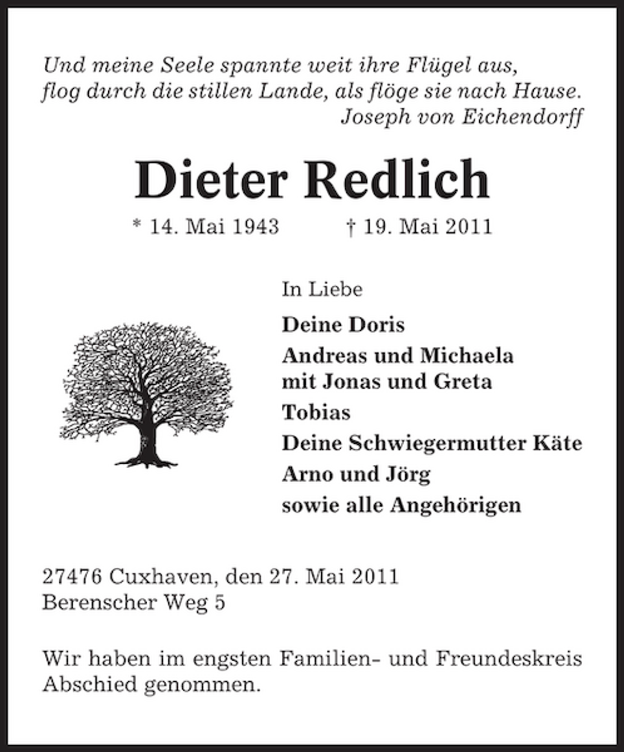 <p>Und meine Seele spannte weit ihre Flügel aus, flog durch die stillen Lande, als flöge sie nach Hause. Joseph von Eichendorff</p><p>Dieter Redlich<br />* 14. Mai 1943 † 19. Mai 2011<br />In Liebe</p><p>Deine Doris Andreas und Michaela mit Jonas und Greta Tobias Deine Schwiegermutter Käte Arno und Jörg sowie alle Angehörigen 27476 Cuxhaven, den 27. Mai 2011 Berenscher Weg 5 Wir haben im engsten Familien- und Freundeskreis Abschied genommen.</p>