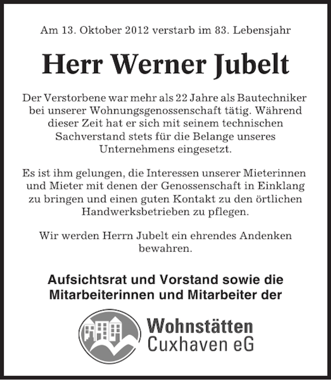 <p>Am 13. Oktober 2012 verstarb im 83. Lebensjahr</p><p>Herr Werner Jubelt<br />Der Verstorbene war mehr als 22 Jahre als Bautechniker<br />bei unserer Wohnungsgenossenschaft tätig. Während<br />dieser Zeit hat er sich mit seinem technischen<br />Sachverstand stets für die Belange unseres<br />Unternehmens eingesetzt.<br />Es ist ihm gelungen, die Interessen unserer Mieterinnen<br />und Mieter mit denen der Genossenschaft in Einklang<br />zu bringen und einen guten Kontakt zu den örtlichen<br />Handwerksbetrieben zu pflegen.<br />Wir werden Herrn Jubelt ein ehrendes Andenken<br />bewahren.</p><p>Aufsichtsrat und Vorstand sowie die<br />Mitarbeiterinnen und Mitarbeiter der</p>