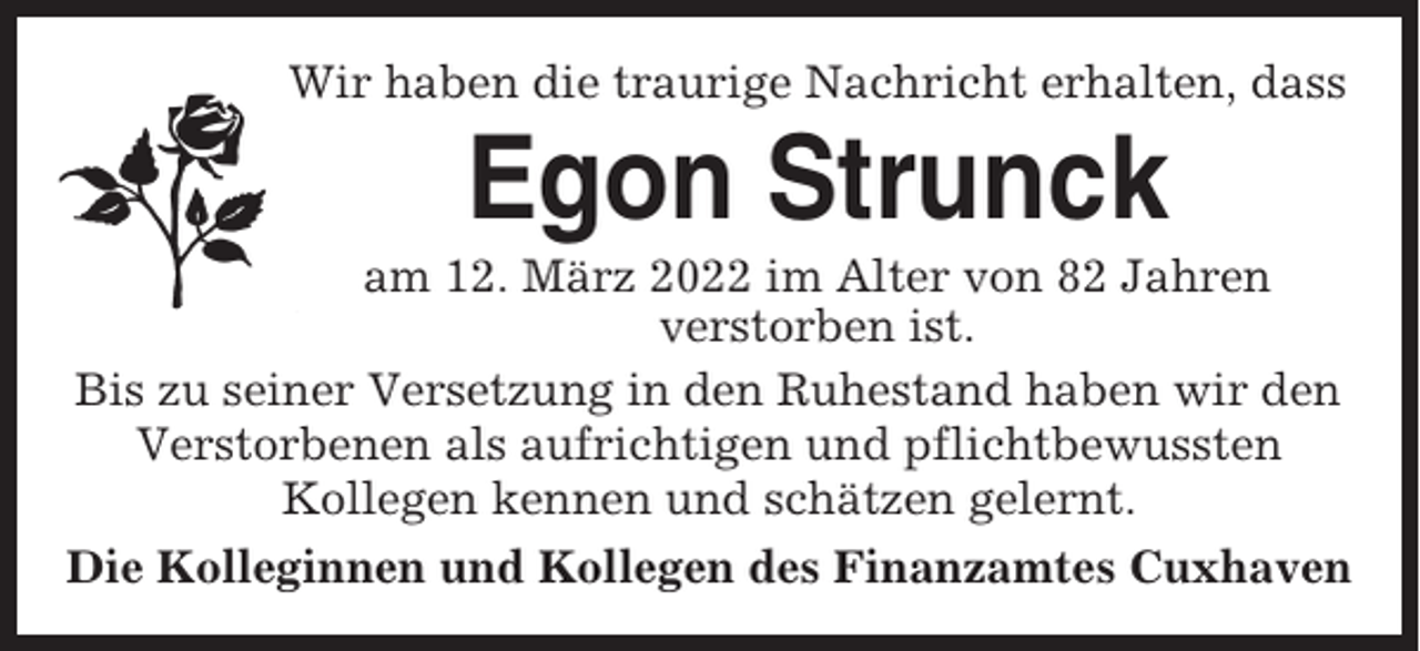 <p>Wir haben die traurige Nachricht erhalten, dass</p><p>Egon Strunck<br />am 12. März 2022 im Alter von 82 Jahren<br />verstorben ist.<br />Bis zu seiner Versetzung in den Ruhestand haben wir den<br />Verstorbenen als aufrichtigen und pflichtbewussten<br />Kollegen kennen und schätzen gelernt.<br />Die Kolleginnen und Kollegen des Finanzamtes Cuxhaven</p>