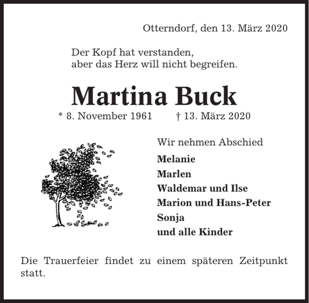 <p>Otterndorf, den 13. März 2020<br />Der Kopf hat verstanden,<br />aber das Herz will nicht begreifen.</p><p>Martina Buck<br />* 8. November 1961</p><p>† 13. März 2020<br />Wir nehmen Abschied<br />Melanie<br />Marlen<br />Waldemar und Ilse<br />Marion und Hans-Peter<br />Sonja<br />und alle Kinder</p><p>Die Trauerfeier findet zu einem späteren Zeitpunkt<br />statt.</p>