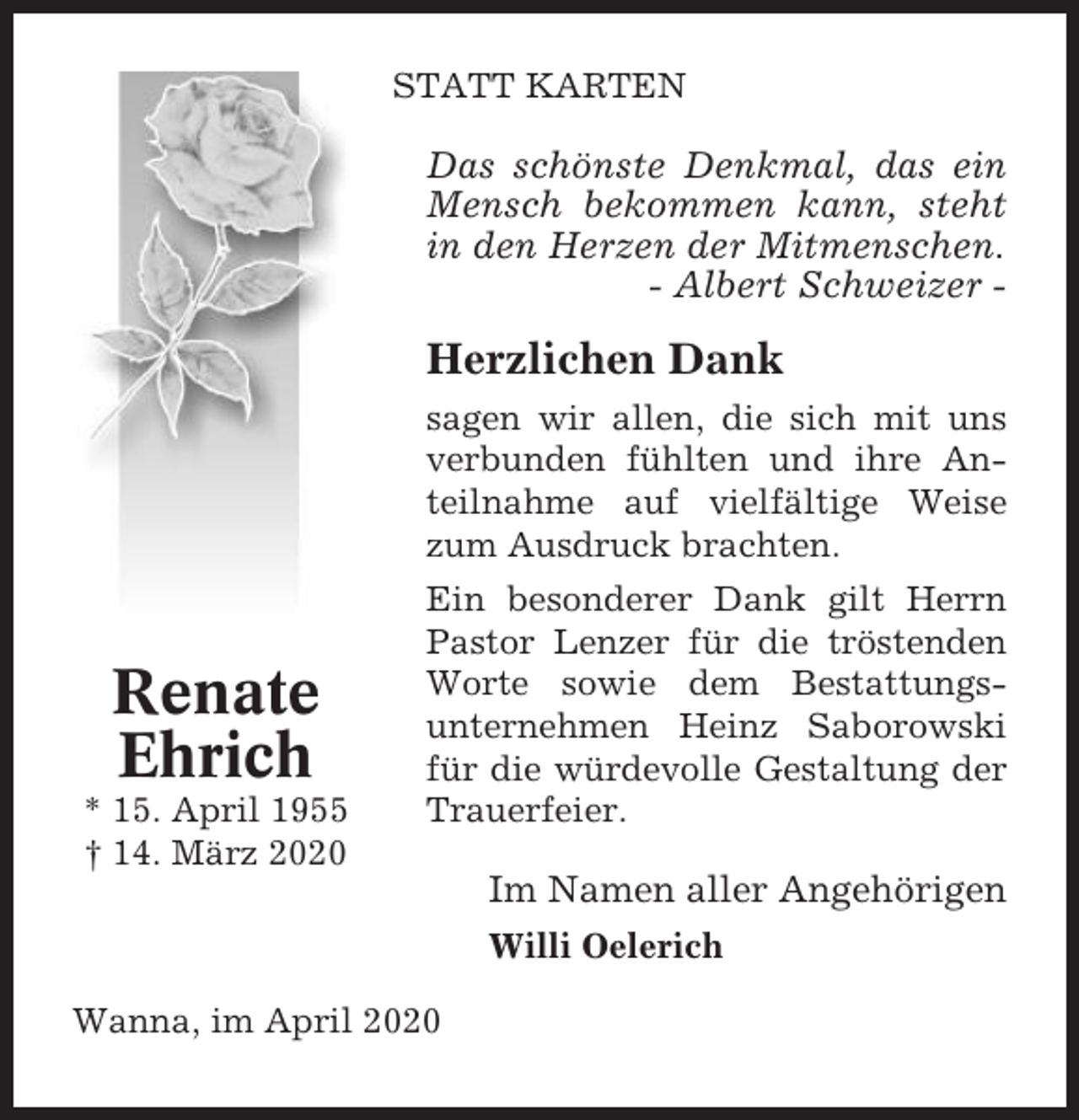 <p>STATT KARTEN</p><p>Das schönste Denkmal, das ein<br />Mensch bekommen kann, steht<br />in den Herzen der Mitmenschen.<br />- Albert Schweizer -</p><p>Herzlichen Dank<br />sagen wir allen, die sich mit uns<br />verbunden fühlten und ihre Anteilnahme auf vielfältige Weise<br />zum Ausdruck brachten.</p><p>Renate<br />Ehrich<br />* 15. April 1955<br />† 14. März 2020</p><p>Ein besonderer Dank gilt Herrn<br />Pastor Lenzer für die tröstenden<br />Worte sowie dem Bestattungsunternehmen Heinz Saborowski<br />für die würdevolle Gestaltung der<br />Trauerfeier.</p><p>Im Namen aller Angehörigen<br />Willi Oelerich<br />Wanna, im April 2020</p>